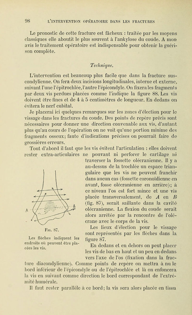 Le pronostic de cette fracture est fâcheux : traitée par les moyens classiques elle aboutit le plus souvent à l'ankylose du coude, A mon avis le traitement opératoire est indispensable pour obtenir la guéri- son complète. TecJmique. L'intervention est beaucoup plus facile que dans la fracture sus- condylienne. On fera deux incisions longitudinales, interne et externe, suivant l'une l'épitrochlée, l'autre l'épicondyle. On fixera les fragments par deux vis perdues placées comme l'indique la figure 88. Les vis doivent être fines et de 4 à 5 centimètres de longueur. En dedans on évitera le nerf cubital. Je placerai ici quelques remarques sur les zones d'élection pour le vissage dans les fractures du coude. Des points de repère précis sont nécessaires pour donner une direction convenable aux vis, d'autant plus qu'au cours de l'opération on ne voit qu'une portion minime des fragments osseux; faute d'indications précises on pourrait faire de grossières erreurs. Tout d'abord il faut que les vis évitent l'articulation : elles doivent rester extra-articulaires ne pouvant ni perforer le cartilage ni traverser la fossette olécranienne. Il y a au-dessus de la trochlée un espace trian- gulaire que les vis ne peuvent franchir dans aucun cas (fossette coronoïdienne en avant, fosse olécranienne en arrière); à ce niveau l'os est fort mince et une vis placée transversalement, de A en B (fig. 87), serait saillante dans la cavité olécranienne. La flexion du coude serait alors arrêtée par la rencontre de l'olé- crâne avec le corps de la vis. Les lieux d'élection pour le vissage sont représentés par les flèches dans la figure 87. En dedans et en dehors on peut placer les vis de bas en haut et un peu en dedans vers l'axe de l'os (fixation dans la frac- ture diacondylienne). Comme points de repère on mettra à nu le bord inférieur de l'épicondyle ou de l'épitrochlée et Là on enfoncera, la vis en suivant comme direction le bord correspondant de l'exlré- inité humérale. Il faut rester parallèle à ce bord ; la vis sera alors placée en tissu FiG. 87. Les flèches indiquent les endroits où peuvent être pla- cées les vis.