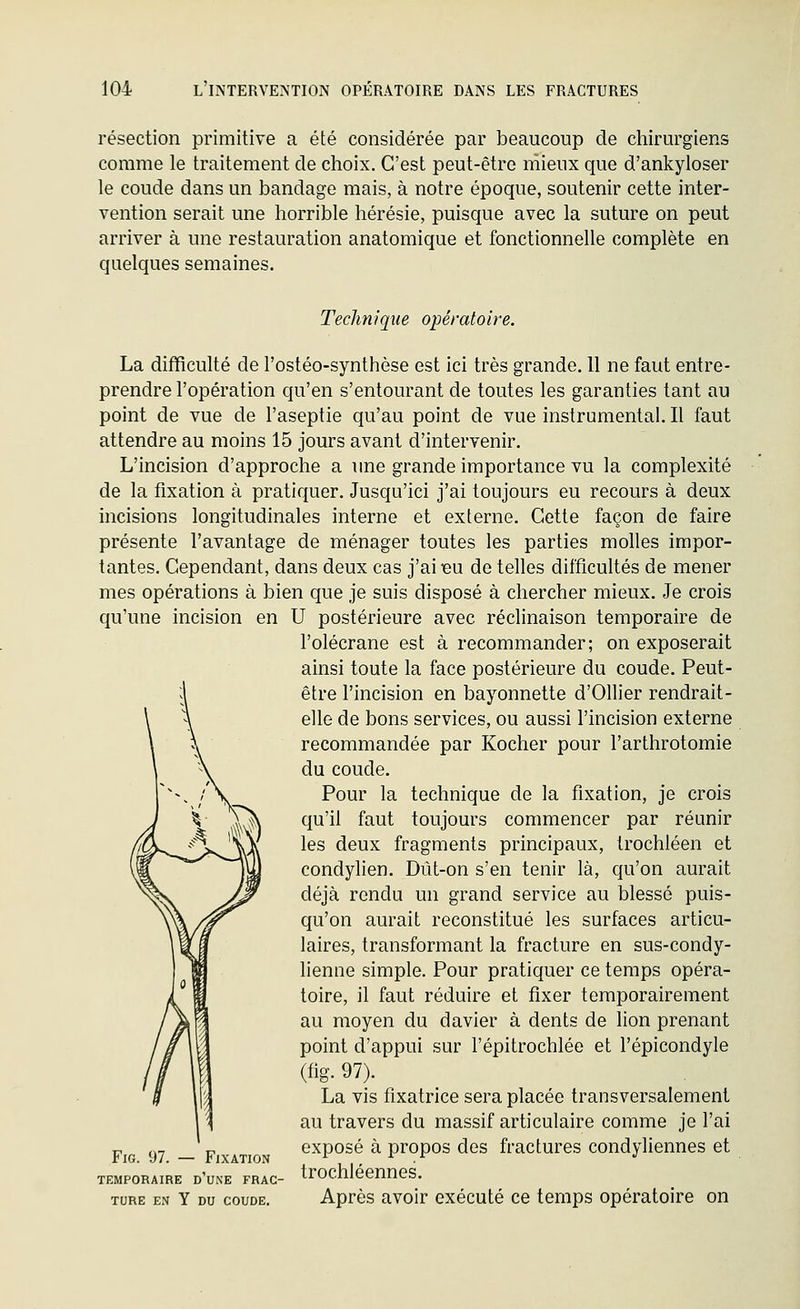 résection primitive a été considérée par beaucoup de chirurgiens comme le traitement de choix. C'est peut-être mieux que d'ankyloser le coude dans un bandage mais, à notre époque, soutenir cette inter- vention serait une horrible hérésie, puisque avec la suture on peut arriver à une restauration anatomique et fonctionnelle complète en quelques semaines. Techniqîie opératoire. La difficulté de l'ostéo-synthèse est ici très grande. 11 ne faut entre- prendre l'opération qu'en s'entourant de toutes les garanties tant au point de vue de l'aseptie qu'au point de vue instrumental. Il faut attendre au moins 15 jours avant d'intervenir. L'incision d'approche a une grande importance vu la complexité de la fixation à pratiquer. Jusqu'ici j'ai toujours eu recours à deux incisions longitudinales interne et externe. Cette façon de faire présente l'avantage de ménager toutes les parties molles impor- tantes. Cependant, dans deux cas j'aiieu de telles difficultés de mener mes opérations à bien que je suis disposé à chercher mieux. Je crois qu'une incision en U postérieure avec réclinaison temporaire de l'olécrane est à recommander; on exposerait ainsi toute la face postérieure du coude. Peut- être l'incision en bayonnette d'OUier rendrait- elle de bons services, ou aussi l'incision externe recommandée par Kocher pour l'arthrotomie du coude. Pour la technique de la fixation, je crois qu'il faut toujours commencer par réunir les deux fragments principaux, trochléen et condylien. Dût-on s'en tenir là, qu'on aurait déjà rendu un grand service au blessé puis- qu'on aurait reconstitué les surfaces articu- laires, transformant la fracture en sus-condy- lienne simple. Pour pratiquer ce temps opéra- toire, il faut réduire et fixer temporairement au moyen du davier à dents de lion prenant point d'appui sur l'épitrochlée et l'épicondyle (fig. 97). La vis fixatrice sera placée transversalement au travers du massif articulaire comme je l'ai P 97 _ p exposé à propos des fractures condyliennes et TEMPORAIRE d'une FRAC- trocmeennes. TORE EN Y DU COUDE. Après avoîr exécuté ce temps opératoire on