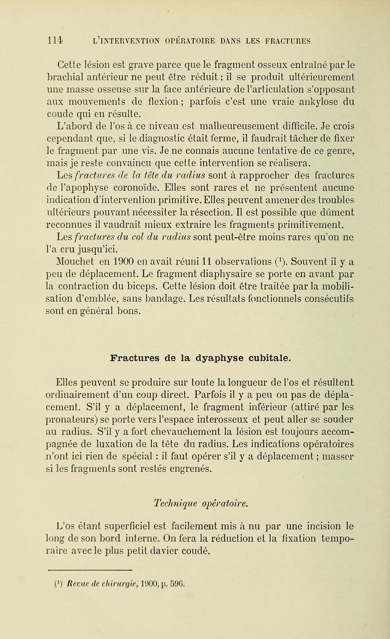 Cette lésion est grave parce que le fragment osseux entraîné par le brachial antérieur ne peut être réduit ; il se produit ultérieurement une masse osseuse sur la face antérieure de l'articulation s'opposant aux mouvements de flexion ; parfois c'est une vraie ankylose du coude qui en résulte. L'abord de l'os à ce niveau est malheureusement difficile. Je crois cependant que, si le diagnostic était ferme, il faudrait tâcher de fixer le fragment par une vis. Je ne connais aucune tentative de ce genre, mais je reste convaincu que cette intervention se réalisera. Les fractures de la tête du radius sont à rapprocher des fractures de l'apophyse coronoïde. Elles sont rares et ne présentent aucune indication d'intervention primitive. Elles peuvent amener des troubles ultérieurs pouvant nécessiter la résection. Il est possible que dûment reconnues il vaudrait mieux extraire les fragments primitivement. Les fractures du col du radius sont peut-être moins rares qu'on ne l'a cru jusqu'ici. Mouchet en 1900 en avait réuni 11 observations (^). Souvent il y a peu de déplacement. Le fragment diaphysaire se porte en avant par la contraction du biceps. Cette lésion doit être traitée par la mobili- sation d'emblée, sans bandage. Les résultats ftmctionnels consécutifs sont en général bons. Fractures de la dyaphyse cubitale. Elles peuvent se produire sur toute la longueur de l'os et résultent ordinairement d'un coup direct. Parfois il y a peu ou pas de dépla- cement. S'il y a déplacement, le fragment inférieur (attiré par les pronateurs) se porte vers l'espace interosseux et peut aller se souder au radius. S'il y a fort chevauchement la lésion est toujours accom- pagnée de luxation de la tête du radius. Les indications opératoires n'ont ici rien de spécial : il faut opérer s'il y a déplacement ; masser si les fragments sont restés engrenés. Technique opératoire. L'os étant superficiel est facilement mis à nu par une incision 1& long de son bord interne. On fera la réduction et la fixation tempo- raire avec le plus petit davier coudé. (') Revue de chirurgie, 1900, p. 596.