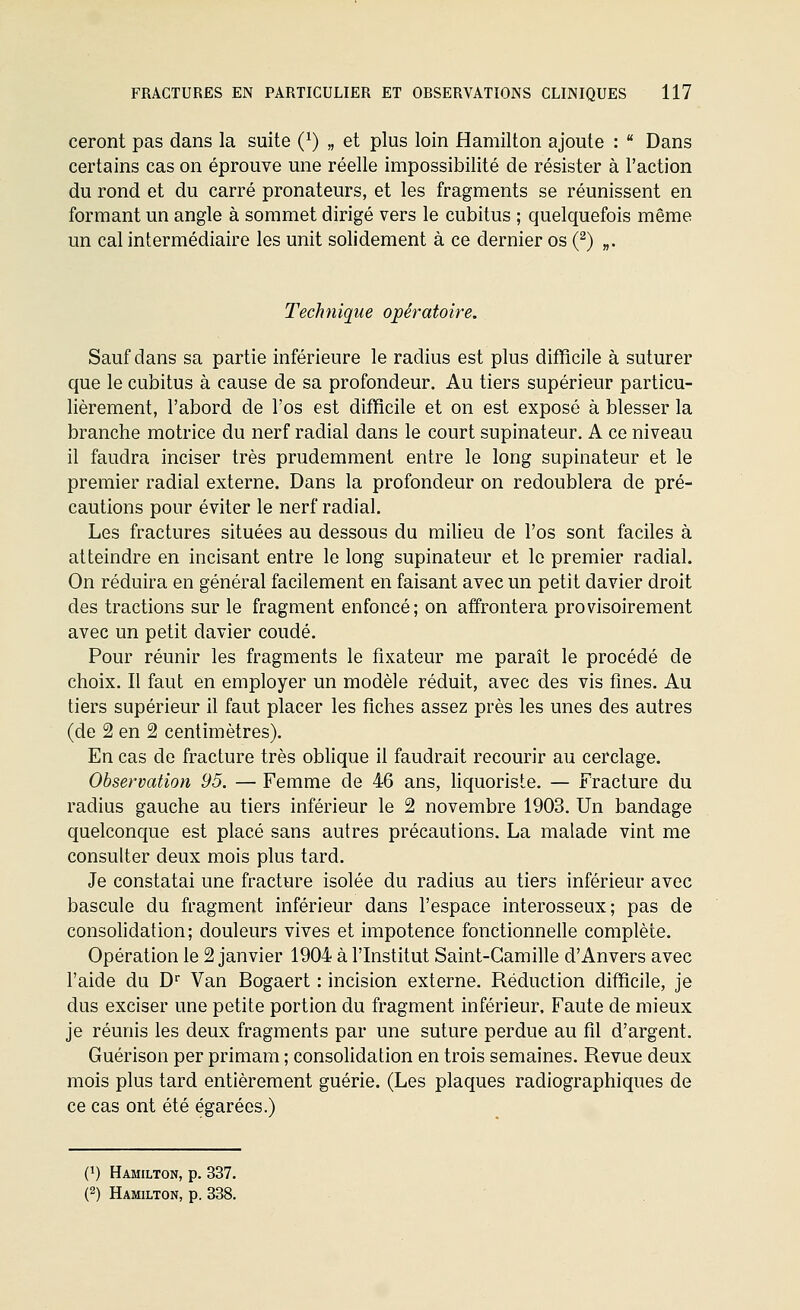 ceront pas dans la suite (^) „ et plus loin Hamilton ajoute :  Dans certains cas on éprouve une réelle impossibilité de résister à l'action du rond et du carré pronateurs, et les fragments se réunissent en formant un angle à sommet dirigé vers le cubitus ; quelquefois même un cal intermédiaire les unit solidement à ce dernier os (^) „. Technique opératoire. Sauf dans sa partie inférieure le radius est plus difficile à suturer que le cubitus à cause de sa profondeur. Au tiers supérieur particu- lièrement, l'abord de l'os est difficile et on est exposé à blesser la branche motrice du nerf radial dans le court supinateur. A ce niveau il faudra inciser très prudemment entre le long supinateur et le premier radial externe. Dans la profondeur on redoublera de pré- cautions pour éviter le nerf radial. Les fractures situées au dessous du milieu de l'os sont faciles à atteindre en incisant entre le long supinateur et le premier radial. On réduira en général facilement en faisant avec un petit davier droit des tractions sur le fragment enfoncé; on affrontera provisoirement avec un petit davier coudé. Pour réunir les fragments le fixateur me paraît le procédé de choix. Il faut en employer un modèle réduit, avec des vis fines. Au tiers supérieur il faut placer les fiches assez près les unes des autres (de 2 en 2 centimètres). En cas de fracture très oblique il faudrait recourir au cerclage. Observation 95. — Femme de 46 ans, liquoriste. — Fracture du radius gauche au tiers inférieur le 2 novembre 1903. Un bandage quelconque est placé sans autres précautions. La malade vint me consulter deux mois plus tard. Je constatai une fracture isolée du radius au tiers inférieur avec bascule du fragment inférieur dans l'espace interosseux; pas de consohdation; douleurs vives et impotence fonctionnelle complète. Opération le 2 janvier 1904 à l'Institut Saint-Camille d'Anvers avec l'aide du D Van Bogaert : incision externe. Réduction difficile, je dus exciser une petite portion du fragment inférieur. Faute de mieux je réunis les deux fragments par une suture perdue au fil d'argent. Guérison per primam ; consolidation en trois semaines. Revue deux mois plus tard entièrement guérie. (Les plaques radiographiques de ce cas ont été égarées.) (1) Hamilton, p. 337. (2) Hamilton, p. 338.