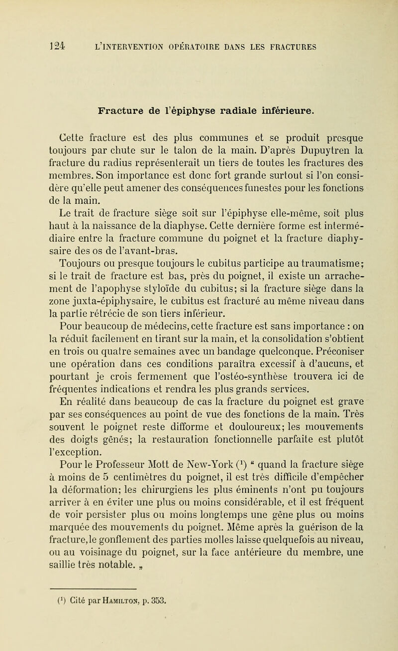 Fracture de l'épiphyse radiale inférieure. Celte fracture est des plus communes et se produit presque toujours par chute sur le talon de la main. D'après Dupuytren la fracture du radius représenterait un tiers de toutes les fractures des membres. Son importance est donc fort grande surtout si l'on consi- dère qu'elle peut amener des conséquences funestes pour les fonctions de la main. Le trait de fracture siège soit sur l'épiphyse elle-même, soit plus haut à la naissance de la diaphyse. Cette dernière forme est intermé- diaire entre la fracture commune du poignet et la fracture diaphy- saire des os de l'avant-bras. Toujours ou presque toujours le cubitus participe au traumatisme; si le trait de fracture est bas, près du poignet, il existe un arrache- ment de l'apophyse styloïde du cubitus; si la fracture siège dans la zone jaxta-épiphysaire, le cubitus est fracturé au même niveau dans la partie rétrécie de son tiers inférieur. Pour beaucoup de médecins, cette fracture est sans importance : on la réduit facilement en tirant sur la main, et la consolidation s'obtient en trois ou quatre semaines avec un bandage quelconque. Préconiser une opération dans ces conditions paraîtra excessif à d'aucuns, et pourtant je crois fermement que l'ostéo-synthèse trouvera ici de fréquentes indications et rendra les plus grands services. En réalité dans beaucoup de cas la fracture du poignet est grave par ses conséquences au point de vue des fonctions de la main. Très souvent le poignet reste difforme et douloureux; les mouvements des doigts gênés; la restauration fonctionnelle parfaite est plutôt l'exception. Pour le Professeur Mott de New-York (^)  quand la fracture siège à moins de 5 centimètres du poignet, il est très difficile d'empêcher la déformation; les chirurgiens les plus éminents n'ont pu toujours arriver à en éviter une plus ou moins considérable, et il est fréquent de voir persister plus ou moins longtemps une gêne plus ou moins marquée des mouvements du poignet. Même après la guérison de la fracture,le gonflement des parties molles laisse quelquefois au niveau, ou au voisinage du poignet, sur la face antérieure du membre, une saillie très notable. „ (^) Cité parHAMiLTON, p. 353.