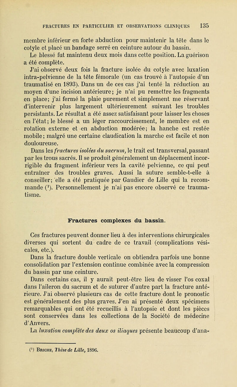 membre inférieur en forte abduction pour maintenir la tête dans le cotyle et placé un bandage serré en ceinture autour du bassin. Le blessé fut maintenu deux mois dans cette position. La guérison a été complète. J'ai observé deux fois la fracture isolée du cotyle avec luxation intra-pelvienne de la tête fémorale (un cas trouvé à l'autopsie d'un traumatisé en 1893). Dans un de ces cas j'ai tenté la réduction au moyen d'une incision antérieure; je n'ai pu remettre les fragments en place; j'ai fermé la plaie purement et simplement me réservant d'intervenir plus largement ultérieurement suivant les troubles persistants. Le résultat a été assez satisfaisant pour laisser les choses en l'état; le blessé a un léger raccourcissement, le membre est en rotation externe et en abduction modérée; la hanche est restée mobile ; malgré une certaine claudication la marche est facile et non douloureuse. Dans les fractures isolées du sacrum, le trait est transversal, passant par les trous sacrés. Il se produit généralement un déplacement incor- rigible du fragment inférieur vers la cavité pelvienne, ce qui peut entraîner des troubles graves. Aussi la suture semble-t-elle à conseiller; elle a été pratiquée par Gaudier de Lille qui la recom- mande Q). Personnellement je n'ai pas encore observé ce trauma- tisme. Fractures complexes du bassin. Ces fractures peuvent donner lieu à des interventions chirurgicales diverses qui sortent du cadre de ce travail (complications vési- cales, etc.). Dans la fracture double verticale on obtiendra parfois une bonne consolidation par l'extension continue combinée avec la compression du bassin par une ceinture. Dans certains cas, il y aurait peut-être Heu de visser l'os coxal dans l'aileron du sacrum et de suturer d'autre part la fracture anté- rieure. J'ai observé plusieurs cas de cette fracture dont le pronostic est généralement des plus graves. J'en ai présenté deux spécimens remarquables qui ont été recueillis à l'autopsie et dont les pièces sont conservées dans les collections de la Société de médecine d'Anvers. La luxation complète des deux os iliaques présente beaucoup d'ana- (') Brighe, Thèse de Lille, 1896.