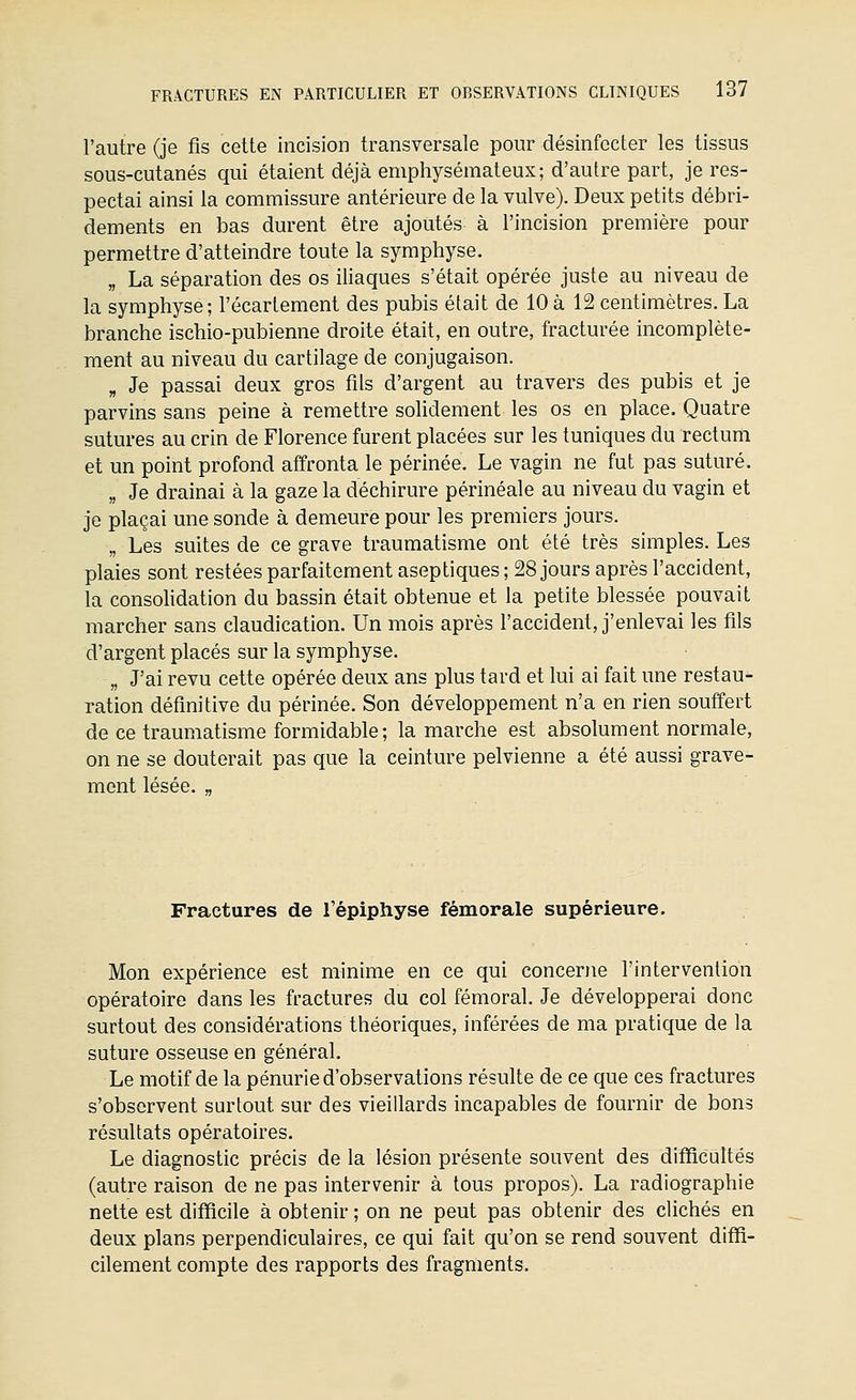 l'autre (je fis cette incision transversale pour désinfecter les tissus sous-cutanés qui étaient déjà emphysémateux; d'autre part, je res- pectai ainsi la commissure antérieure de la vulve). Deux petits débri- dements en bas durent être ajoutés à l'incision première pour permettre d'atteindre toute la symphyse. „ La séparation des os iliaques s'était opérée juste au niveau de la symphyse; l'écartement des pubis était de 10 à 12 centimètres. La branche ischio-pubienne droite était, en outre, fracturée incomplète- ment au niveau du cartilage de conjugaison. „ Je passai deux gros fils d'argent au travers des pubis et je parvins sans peine à remettre soUdement les os en place. Quatre sutures au crin de Florence furent placées sur les tuniques du rectum et un point profond affronta le périnée. Le vagin ne fut pas suturé. „ Je drainai à la gaze la déchirure périnéale au niveau du vagin et je plaçai une sonde à demeure pour les premiers jours. „ Les suites de ce grave traumatisme ont été très simples. Les plaies sont restées parfaitement aseptiques ; 28 jours après l'accident, la consolidation du bassin était obtenue et la petite blessée pouvait marcher sans claudication. Un mois après l'accident, j'enlevai les fils d'argent placés sur la symphyse. „ J'ai revu cette opérée deux ans plus tard et lui ai fait une restau- ration définitive du périnée. Son développement n'a en rien souffert de ce traumatisme formidable ; la marche est absolument normale, on ne se douterait pas que la ceinture pelvienne a été aussi grave- ment lésée. „ Fractures de l'épiphyse fémorale supérieure. Mon expérience est minime en ce qui concerne l'intervention opératoire dans les fractures du col fémoral. Je développerai donc surtout des considérations théoriques, inférées de ma pratique de la suture osseuse en général. Le motif de la pénurie d'observations résulte de ce que ces fractures s'observent surtout sur des vieillards incapables de fournir de bons résultats opératoires. Le diagnostic précis de la lésion présente souvent des difficultés (autre raison de ne pas intervenir à tous propos). La radiographie nette est difficile à obtenir ; on ne peut pas obtenir des clichés en deux plans perpendiculaires, ce qui fait qu'on se rend souvent diffi- cilement compte des rapports des fragments.