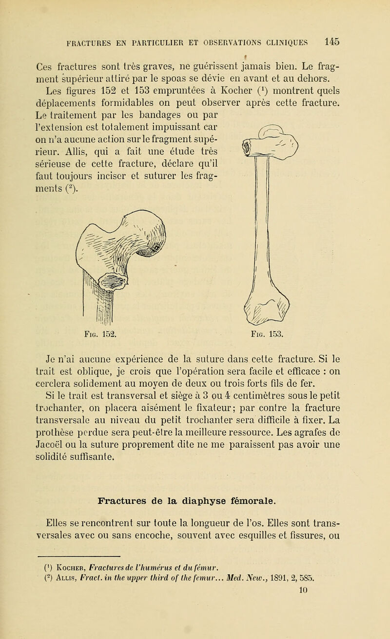 Ces fractures sont très graves, ne guérissent jamais bien. Le frag- ment supérieur attiré par le spoas se dévie en avant et au dehors. Les figures 152 et 153 empruntées à Kocher (^) montrent quels déplacements formidables on peut observer après cette fracture. Le traitement par les bandages ou par l'extension est totalement impuissant car on n'a aucune action sur le fragment supé- rieur. AUis, qui a fait une étude très sérieuse de cette fracture, déclare qu'il faut toujours inciser et suturer les frag- ments (^). FiG. 152. Je n'ai aucune expérience de la suture dans cette fracture. Si le trait est oblique, je crois que l'opération sera facile et efficace : on cerclera solidement au moyen de deux ou trois forts fils de fer. Si le trait est transversal et siège à 3 ou 4 centimètres sous le petit trochanter, on placera aisément le fixateur; par contre la fracture transversale au niveau du petit trochanter sera difficile à fixer. La prothèse perdue sera peut-être la meilleure ressource. Les agrafes do Jacoël ou la suture proprement dite ne me paraissent pas avoir une solidité suffisante. Fractures de la diaphyse fémorale. Elles se rencontrent sur toute la longueur de l'os. Elles sont trans- versales avec ou sans encoche, souvent avec esquilles et fissures, ou (') Kocher, Fractures de l'humérus et du fémur. (-) Allis, F7-acl. in the upper third of the fémur... Med. New., 1891, 2, 585. 10