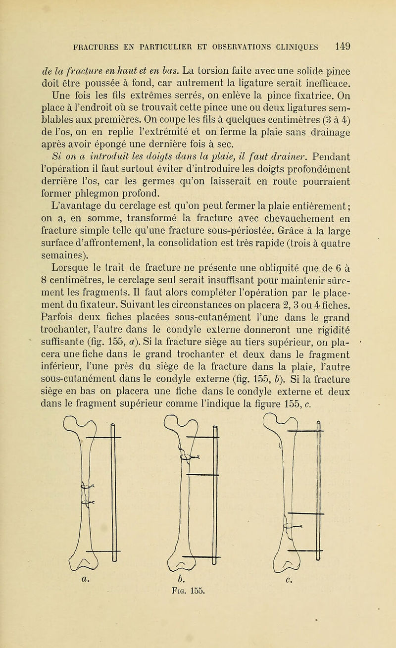 de la fracture en haut et en bas. La torsion faite avec une solide pince doit être poussée à fond, car autrement la ligature serait inefficace. Une fois les fils extrêmes serrés, on enlève la pince fixatrice. On place à l'endroit où se trouvait cette pince une ou deux ligatures sem- blables aux premières. On coupe les fils à quelques centimètres (3 à 4) de l'os, on en replie l'extrémité et on ferme la plaie sans drainage après avoir épongé une dernière fois à sec. Si on a introduit les doigts dans la plaie, il faut drainer. Pendant l'opération il faut surtout éviter d'introduire les doigts profondément derrière l'os, car les germes qu'on laisserait en route pourraient former phlegmon profond. L'avantage du cerclage est qu'on peut fermer la plaie entièrement ; on a, en somme, transformé la fracture avec chevauchement en fracture simple telle qu'une fracture sous-périostée. Grâce à la large surface d'affrontement, la consolidation est très rapide (trois à quatre semaines). Lorsque le trait de fracture ne présente une obliquité que de 6 à 8 centimètres, le cerclage seul serait insuffisant pour maintenir sûre- ment les fragments. Il faut alors compléter l'opération par le place- ment du fixateur. Suivant les circonstances on placera 2, 3 ou 4 fiches. Parfois deux fiches placées sous-cutanément l'une dans le grand trochanter, l'autre dans le condyle externe donneront une rigidité suffisante (fig. 155, a). Si la fracture siège au tiers supérieur, on pla- cera une fiche dans le grand trochanter et deux dans le fragment inférieur, l'une près du siège de la fracture dans la plaie, l'autre sous-cutanément dans le condyle externe (fig. 155, b). Si la fracture siège en bas on placera une fiche dans le condyle externe et deux dans le fragment supérieur comme l'indique la figure 155, c.