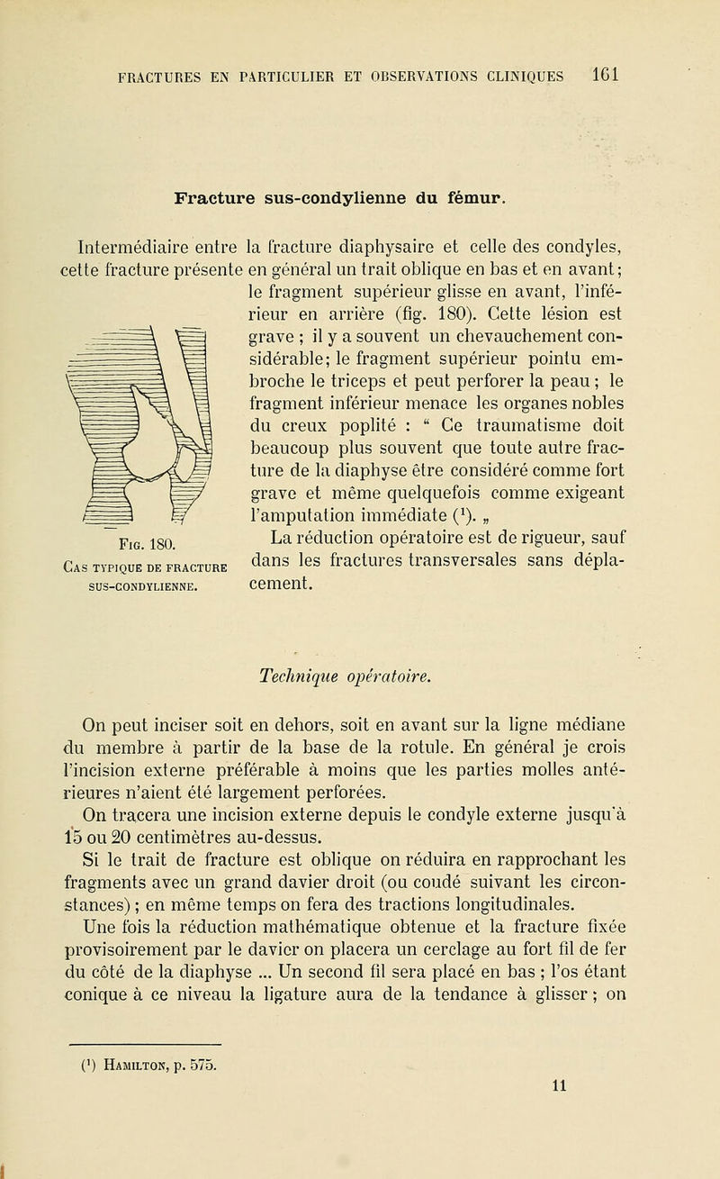 Fracture sus-eondylienne du fémur. Intermédiaire entre la fracture diaphysaire et celle des condyles, cette fracture présente en général un trait oblique en bas et en avant; le fragment supérieur glisse en avant, l'infé- rieur en arrière (fig. 180). Cette lésion est grave ; il y a souvent un chevauchement con- sidérable; le fragment supérieur pointu em- broche le triceps et peut perforer la peau ; le fragment inférieur menace les organes nobles du creux poplité :  Ce traumatisme doit beaucoup plus souvent que toute autre frac- ture de la diaphyse être considéré comme fort grave et même quelquefois comme exigeant l'amputation immédiate (^). „ La réduction opératoire est de rigueur, sauf dans les fractures transversales sans dépla- sus-coNDYLiENNE. cement. Fig. 180. Cas typique de fracture Technique opératoire. On peut inciser soit en dehors, soit en avant sur la ligne médiane du membre à partir de la base de la rotule. En général je crois l'incision externe préférable à moins que les parties molles anté- rieures n'aient été largement perforées. On tracera une incision externe depuis le condyle externe jusqu'à 15 ou 20 centimètres au-dessus. Si le trait de fracture est oblique on réduira en rapprochant les fragments avec un grand davier droit (ou coudé suivant les circon- stances) ; en même temps on fera des tractions longitudinales. Une fois la réduction mathématique obtenue et la fracture fixée provisoirement par le davier on placera un cerclage au fort fil de fer du côté de la diaphyse ... Un second fil sera placé en bas ; l'os étant conique à ce niveau la ligature aura de la tendance à glisser ; on (') Hamilton, p. 575. 11