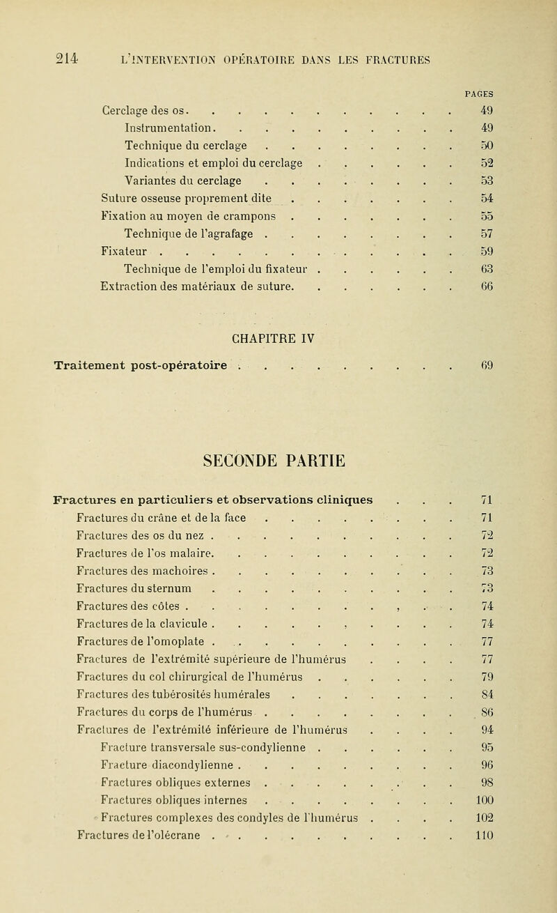 PAGES Cerclage des os 49 Instrumentation. . 49 Technique du cerclage 50 Indications et emploi du cerclage 52 Variantes du cerclage 53 Suture osseuse proprement dite 54 Fixation au moyen de crampons 55 Technique de l'agrafage 57 Fixateur . 59 Technique de l'emploi du fixateur 63 Extraction des matériaux de suture 66 CHAPITRE IV Traitement post-opératoire . . 69 SECONDE PARTIE Fractures en particuliers et observations cliniques Fractures du crâne et de la face Fractures des os du nez . Fractures de l'os malaire. Fractures des mâchoires . Fractures du sternum Fractures des côtes . Fractures de la clavicule . Fractures de l'omoplate . Fractures de l'extrémité supérieure de l'humérus Fractures du col chirurgical de l'humérus Fractures des tubérosités humérales Fractures du corps de l'humérus .... Fractures de l'extrémité inférieure de l'humérus Fracture transversale sus-condylienne . Fracture diacondylienne Fractures obliques externes .... Fractures obliques internes .... Fractures complexes des condyles de Tliumérus Fractures de l'olécrane . ■ 71 71 n 72 73 73 74 74 77 77 79 84 . 86 94 95 96 98 100 102 110