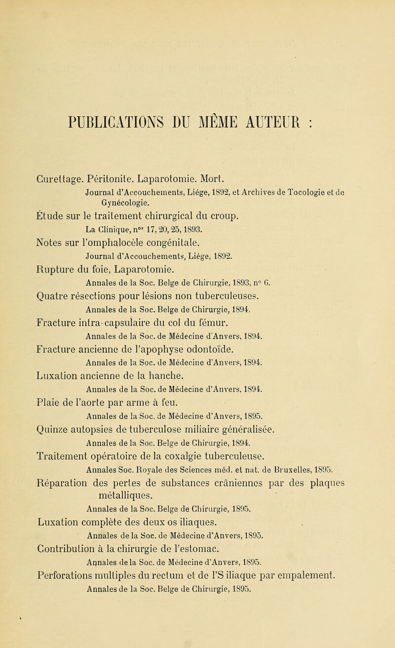 PUBLICATIONS DU MÊME AUTEUR : Curettage. Péritonite. Laparotomie. Mort. Journal d'Accouchements, Liège, 1892, et Archives de Tocologie et de Gynécologie. Étude sur le traitement chirurgical du croup. La Chnique, n' 17, 20,25,1893. Notes sur l'omphalocèle congénitale. Journal d'Accouchements, Liège, 1892. Rupture du foie, Laparotomie. Annales de la Soc. Belge de Chirurgie, 1893, n.° 6. Quatre résections pour lésions non tuberculeuses. Annales de la Soc. Belge de Chirurgie, 1894. Fracture intra-capsulaire du col du fémur. Annales de la Soc. de Médecine d'Anvers, 1894. Fracture ancienne de l'apophyse odontoïde. Annales de la Soc. de Médecine d'Anvers, 1894. Luxation ancienne de la hanche. Annales de la Soc. de Médecine d'Anvers, 1894. Plaie de l'aorte par arme à feu. Annales de la Soc. de Médecine d'Anvers, 1895. Quinze autopsies de tuberculose miliaire généralisée. Annales de la Soc. Belge de Chirurgie, 1894. Traitement opératoire de la coxalgie tuberculeuse. Annales Soc. Royale des Sciences méd. et nat. de Bruxelles, 1895. Réparation des pertes de substances crâniennes par des plaques métalliques. Annales de la Soc. Belge de Chirurgie, 1895. Luxation complète des deux os iUaques. Annales de la Soc. de Médecine d'Anvers, 1895. Contribution à la chirurgie de l'estomac. Atonales delà Soc. de Médecine d'Anvers, 1895. Perforations multiples du reclum et de l'S iliaque par empalement. Annales de la Soc. Belge de Chirurgie, 1895.