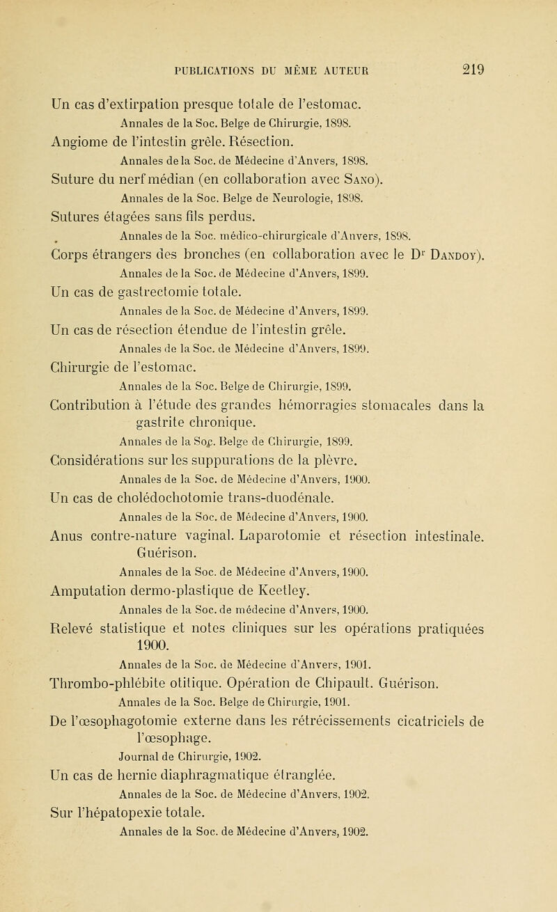 Un cas d'extirpation presque totale de l'estomac. Annales de la Soc. Belge de Chirurgie, 1898. Angiome de l'intestin grêle. Résection. Annales delà Soc. de Médecine d'Anvers, 1898. Suture du nerf médian (en collaboration avec Sano). Annales de la Soc. Belge de Neurologie, 1898. Sutures étagées sans fils perdus. Annales de la Soc. médico-chirurgicale d'Anvers, 1898. Corps étrangers des bronches (en collaboration avec le D^' Dandoy). Annales de la Soc. de Médecine d'Anvers, 1899. Un cas de gastrectomie totale. Annales de la Soc. de Médecine d'Anvers, 1899. Un cas de résection étendue de l'intestin grêle. Annales de la Soc. de Médecine d'Anvers, 1899. Chirurgie de l'estomac. Annales de la Soc. Belge de Chirurgie, 1899. Contribution à l'étude des grandes hémorragies stomacales dans la gastrite chronique. Annales de la So^i. Belge de Chirurgie, 1899. Considérations sur les suppurations de la plèvre. Annales de la Soc. de Médecine d'Anvers, 1900. Un cas de cholédochotomie trans-duodénale. Annales de la Soc. de Médecine d'Anvers, 1900. Anus contre-nature vaginal. Laparotomie et résection intestinale. Guérison. Annales de la Soc. de Médecine d'Anvers, 1900. Amputation dermo-plastique de Keetley. Annales de la Soc. de médecine d'Anvers, 1900. Relevé statistique et notes cliniques sur les opérations pratiquées 1900. Annales de la Soc. de Médecine d'Anvers, 1901. Thrombo-phlébite otitique. Opération de Chipault. Guérison. Annales de la Soc. Belge de Chirurgie, 1901. De l'œsophagotomie externe dans les rétrécissements cicatriciels de l'œsophage. Journal de Chirurgie, 1902. Un cas de hernie diaphragmatique étranglée. Annales de la Soc. de Médecine d'Anvers, 1902. Sur l'hépatopexie totale. Annales de la Soc. de Médecine d'Anvers, 1902.