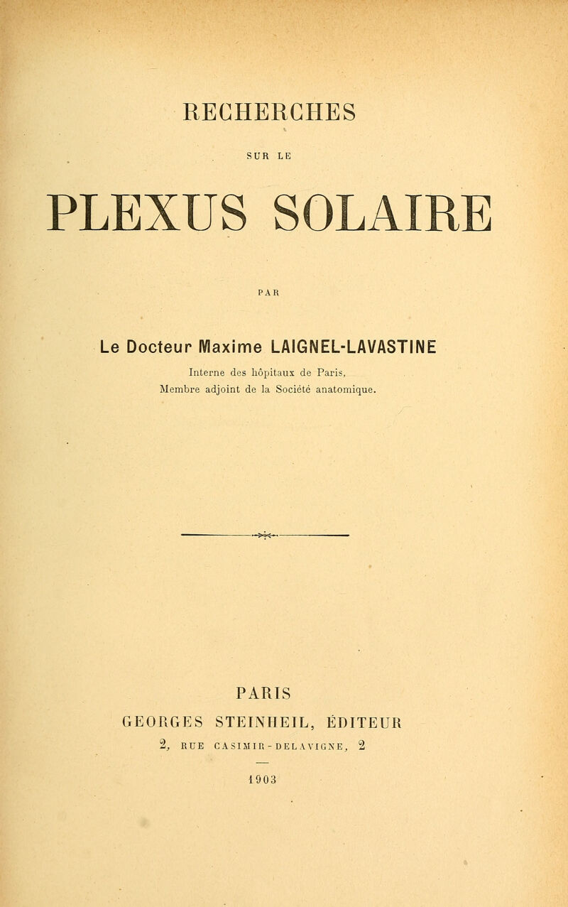 SUR LE PLEXUS SOLAIRE Le Docteur Maxime LAIGNEL-LAVASTINE Interne des hôpitaux de Paris, Membre adjoint de la Société anatomique. PARIS GEORGES STEINHEIL, ÉDITEUR 2^ RUE CASIMIR-DELAVIGNE, 2 1903