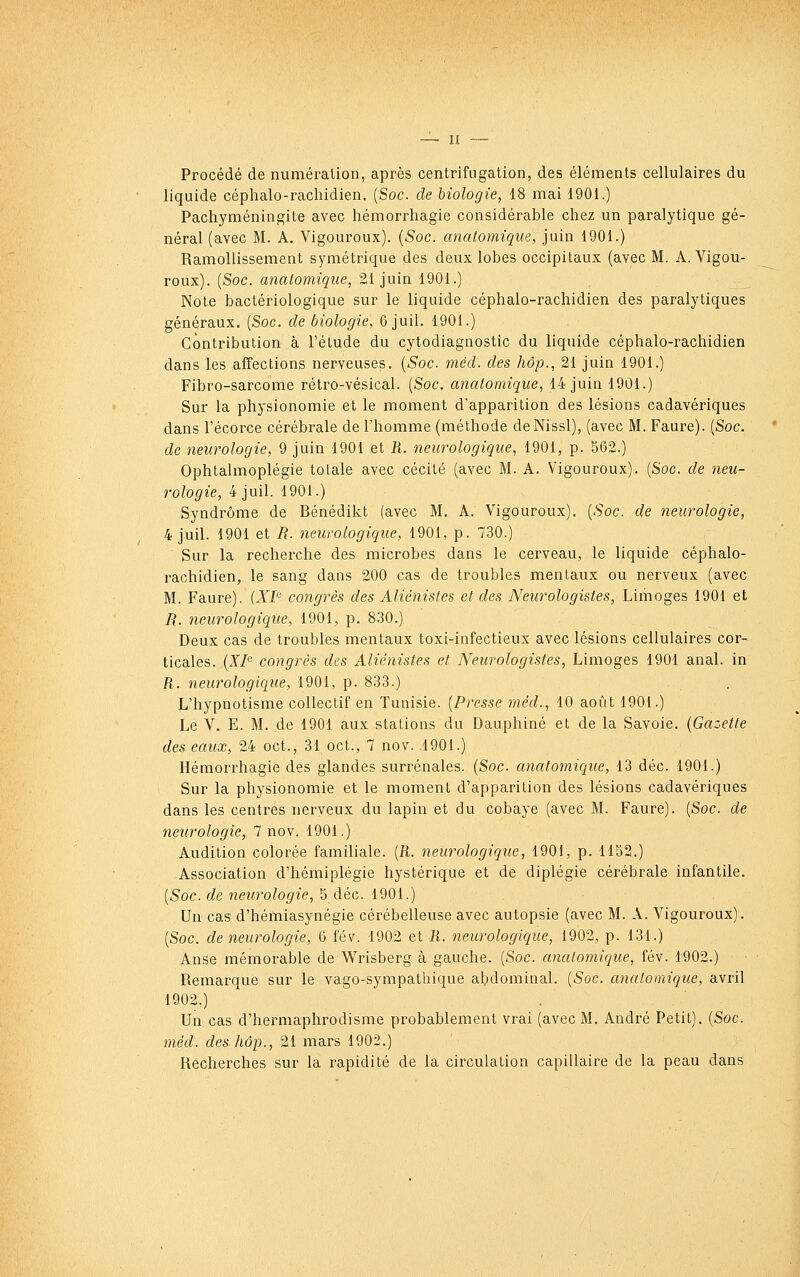 Procédé de numération, après centrifugation, des éléments cellulaires du liquide céphalo-rachidien. {Soc. de biologie, 18 mai 1901.) Pachyméningite avec hémorrhagie considérable chez un paralytique gé- néral (avec M. A. Vigoureux). {Soc. analomique, juin 1901.) Ramollissement symétrique des deux lobes occipitaux (avec M. A. Vigou- roux). {Soc. anatomique, 21 juin 1901.) Note bactériologique sur le liquide céphalo-rachidien des paralytiques généraux. (Soc. de biologie. 6 juil. 1901.) Contribution à l'étude du cytodiagnostic du liquide céphalo-rachidien dans les affections nerveuses. {Soc. méd. des hôp., 21 juin 1901.) Fibro-sarcome rétro-vésical. {Soc. anatomique, 14 juin 1901.) Sur la physionomie et le moment d'apparition des lésions cadavériques dans l'écorce cérébrale de l'homme (méthode deNissl), (avec M. Faure). {Soc. de neurologie, 9 juin 1901 et R. neurologique, 1901, p. 562.) Ophtalmoplégie totale avec cécité (avec M. A. Vigoureux). {Soc. de neu- rologie, 4 juil. 1901.) Syndrome de Bénédikt (avec M. A. Vigouroux). {Soc. de neurologie, 4 juil. 1901 et R. neurologique, 1901, p. 730.) Sur la recherche des microbes dans le cerveau, le liquide céphalo- rachidien, le sang dans 200 cas de troubles mentaux ou nerveux (avec M. Faure). {XI congrès des Aliénisles et des Neurologistes, Limoges 1901 et a. neurologique, 1901, p. 830.) Deux cas de troubles mentaux toxi-infectieux avec lésions cellulaires cor- ticales. (Z/'5 congrès des Aliénistes et Neurologistes, Limoges 1901 anal, in R. neurologique, 1901, p. 833.) L'hypnotisme collectif en Tunisie. {Presse méd., 10 août 1901.) Le V. E. M. de 1901 aux stations du Dauphiné et de la Savoie. {Gazette des eaux, 24 oct., 31 oct., 7 nov. ,1901.) Hémorrhagie des glandes surrénales. {Soc anatomique, 13 déc. 1901.) Sur la physionomie et le moment d'apparition des lésions cadavériques dans les centres nerveux du lapin et du cobaye (avec M. Faure). {Soc. de neurologie, 7 nov. 1901.) Audition colorée familiale. {R. neurologique, 1901, p. 1152.) Association d'hémiplégie hystérique et de diplégie cérébrale infantile. {Soc. de neurologie, 5 déc. 1901.) Un cas d'hémiasynégie cérébelleuse avec autopsie (avec M. A. Vigouroux). {Soc. de neurologie, 6 fév. 1902 et R. neurologique, 1902, p. 131.) Anse mémorable de Wrisberg à gauche. {Soc. anatomique, fév. 1902.) Remarque sur le vago-sympathique abdominal. {Soc. anatomique, avril 1902.) Un cas d'hermaphrodisme probablement vrai (avec M. André Petit). {Soc. méd. des hôp., 21 mars 1902.) Recherches sur la rapidité de la circulation capillaire de la peau dans