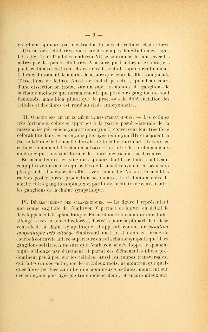 ganglions spinaux par des Iractus formés de cellules et de fibres. Ces masses cellulaires, vues sur des coupes longitudinales sagit- tales (fig. 1) ou frontales (embryon VI) se continuent les unes avec les autres par des ponts cellulaires. A mesure que l'embryon grandit, ces ponts cellulaires s'étirent et avec eux les cellules qu'ils contiennent. Celles-ci diminuent de nombre à mesure que celui des fibres augmente (Dissections de fœtus). Aussi ne faut-il pas dire, quand au cours d'une dissection on trouve sur un sujet un nombre de ganglions de la chaîne moindre que normalement, que plusieurs ganglions se sont fusionnés,, mais bien plutôt que le processus de différenciation des cellules et des fibres est resté au stade embryonnaire. Il[. Origine des cellules médullaires sympathiques. — Les cellules très fortement colorées apparues à la partie postéro-latérale de la masse grise péri-épendymaire (embryon I) conservent leur très forte colorabilité dans les embryons plus âgés (embryon III) et gagnent la partie latérale de la moelle dorsale, s'effilent et envoient à travers les cellules fondamentales comme à travers un filtre des prolongements dont quelques-uns vont former des fibres des racines postérieures. En même temps, les ganglions spinaux dont les cellules sont beau- coup plus volumineuses que celles de la moelle envoient en beaucoup plus grande abondance des fibres vers la moelle. Ainsi se forment les racines postérieures, production secondaire, trait d'union entre la moelle et les ganglions-spinaux et par l'intermédiaire de ceux-ci entre les ganglions de la chaîne sympathique. IV. Développement des splanchniqûes. — La figure I représentant une coupe sagittale de l'embryon V permet de suivre en détail le développement du splanchnique. Formé d'un grand nombre de cellules allongées très fortement colorées, dérivées pour la plupart de la face ventrale de la chaîne sympathique, il apparaît comme un ganglion sympathique très allongé établissant un trait d'union en forme de courbe à concavité antéro-supérieure entre la chaîne sympathique et les ganglions solaires. A mesure que l'embryon se développe, le splanch- nique s'allonge par étirement et parmi ces éléments les fibres pré- dominent peu à peu sur les cellules. Aussi les coupes transversales, qui faites sur des embryons de un à deux mois, ne montrent que quel- ques fibres perdues au milieu de nombreuses cellules, montrent sur des embryons plus âgés (de trois mois et demi, et encore mieux sur