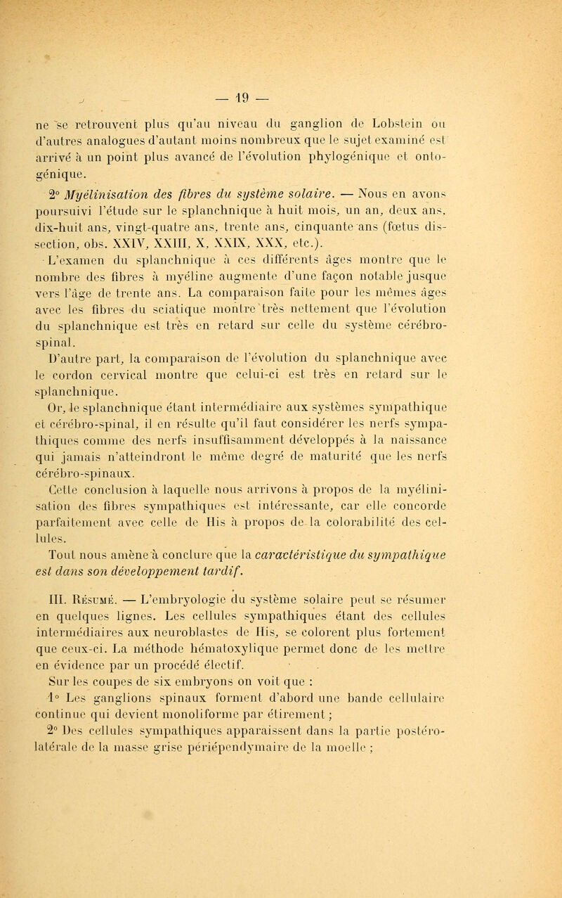 ne ~se retrouvent plus qu'an niveau du ganglion de Lobstein ou d'autres analogues d'autant moins nombreux que le sujet examiné est arrivé à un point plus avancé de l'évolution phylogénique et onto- génique. 2° Myélinisalion des fibres du système solaire. — Nous en avons poursuivi l'étude sur le splanchnique à huit mois, un an, deux ans, dix-huit ans, vingt-quatre ans, trente ans, cinquante ans (fœtus dis- section, obs. XXIV, XXIII, X, XXIX, XXX, etc.). ■L'examen dn splanchnique à ces différents âges montre que le nombre des fibres à myéline augmente d'une façon notable jusque vers l'âge de trente ans. La comparaison faite pour les mômes âges avec les fibres du sciatique montre Hrès nettement que l'évolution du splanchnique est très en retard sur celle du système cérébro- spinal. D'autre part, la comparaison de l'évolution du splanchnique avec le cordon cervical montre que celui-ci est très en retard sur le splanchnique. Or, le splanchnique étant intermédiaire aux systèmes sympathique et cérébro-spinal, il en résulte qu'il faut considérer les nerfs sympa- thiques comme des nerfs insuffisamment développés à la naissance qui jamais n'atteindront le même degré de maturité que les nerfs cérébro-spinaux. Cette conclusion à laquelle nous arrivons à propos de la myélini- salion des fibres sympathiques est intéressante, car elle concorde parfaitement avec celle de His à propos de la colorabilité des cel- lules. Tout nous amène à conclure que la caractéristique du sympathique est dans son développement tardif. III. Résumé. — L'embryologie du système solaire peut se résumer en quelques lignes. Les cellules sympathiques étant des cellules intermédiaires aux neuroblastes de His, se colorent plus fortement que ceux-ci. La méthode hématoxylique permet donc de les mettre en évidence par un procédé électif. Sur les coupes de six embryons on voit que : 1° Les ganglions spinaux forment d'abord une bande cellulaire continue qui devient monoliforme par étirement ; 2° Des cellules sympathiques apparaissent dans la partie postéro- latérale de la masse grise périépondymaire de la moelle ;