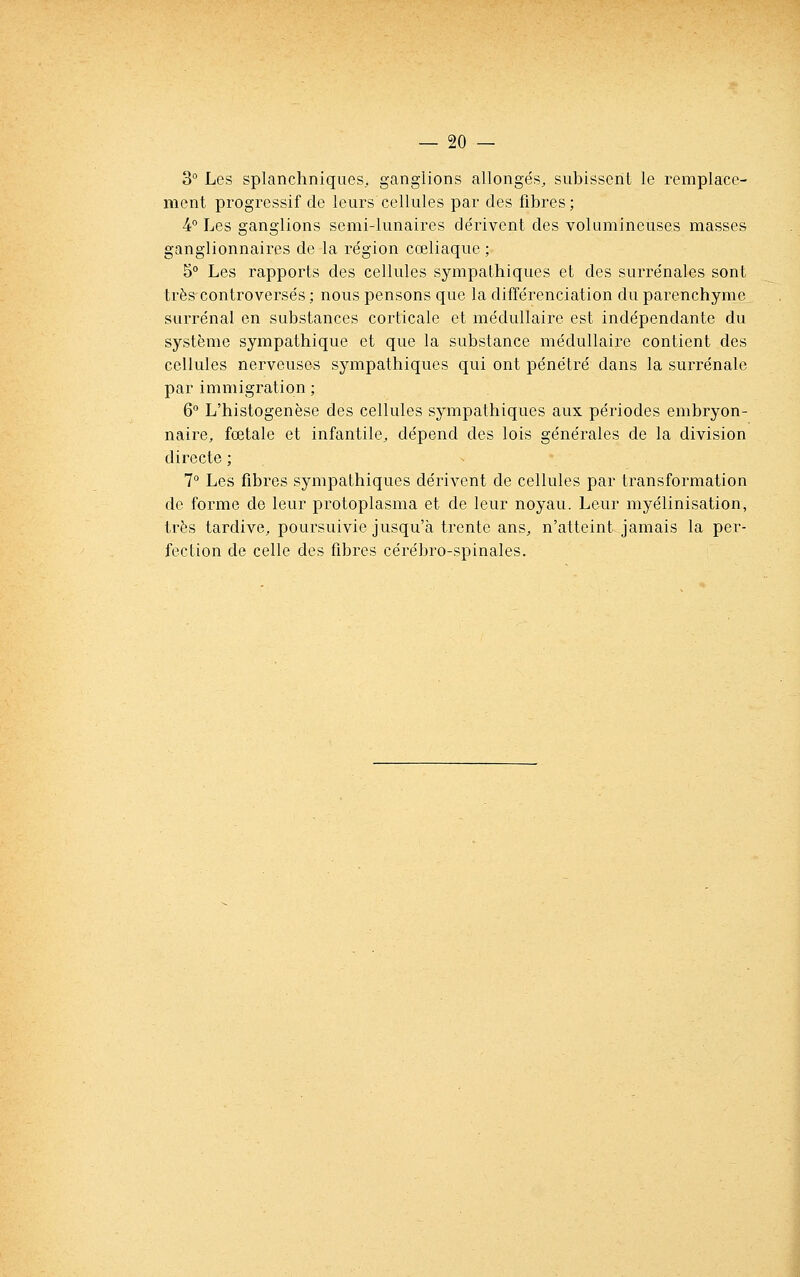 3° Les splanchniques, ganglions allongés, subissent le remplace- ment progressif de leurs cellules par des fibres; 4° Les ganglions semi-lunaires dérivent des volumineuses masses ganglionnaires de la région cœliaque ; 5° Les rapports des cellules sympathiques et des surrénales sont très controversés ; nous pensons que la différenciation du parenchyme^ surrénal en substances corticale et médullaire est indépendante du système sympathique et que la substance médullaire contient des cellules nerveuses sympathiques qui ont pénétré dans la surrénale par immigration ; 6 L'histogenèse des cellules sympathiques aux périodes embryon- naire, fœtale et infantile, dépend des lois générales de la division directe ; 7° Les fibres sympathiques dérivent de cellules par transformation de forme de leur protoplasma et de leur noyau. Leur myélinisation, très tardive, poursuivie jusqu'à trente ans, n'atteint jamais la per- fection de celle des fibres cérébro-spinales.