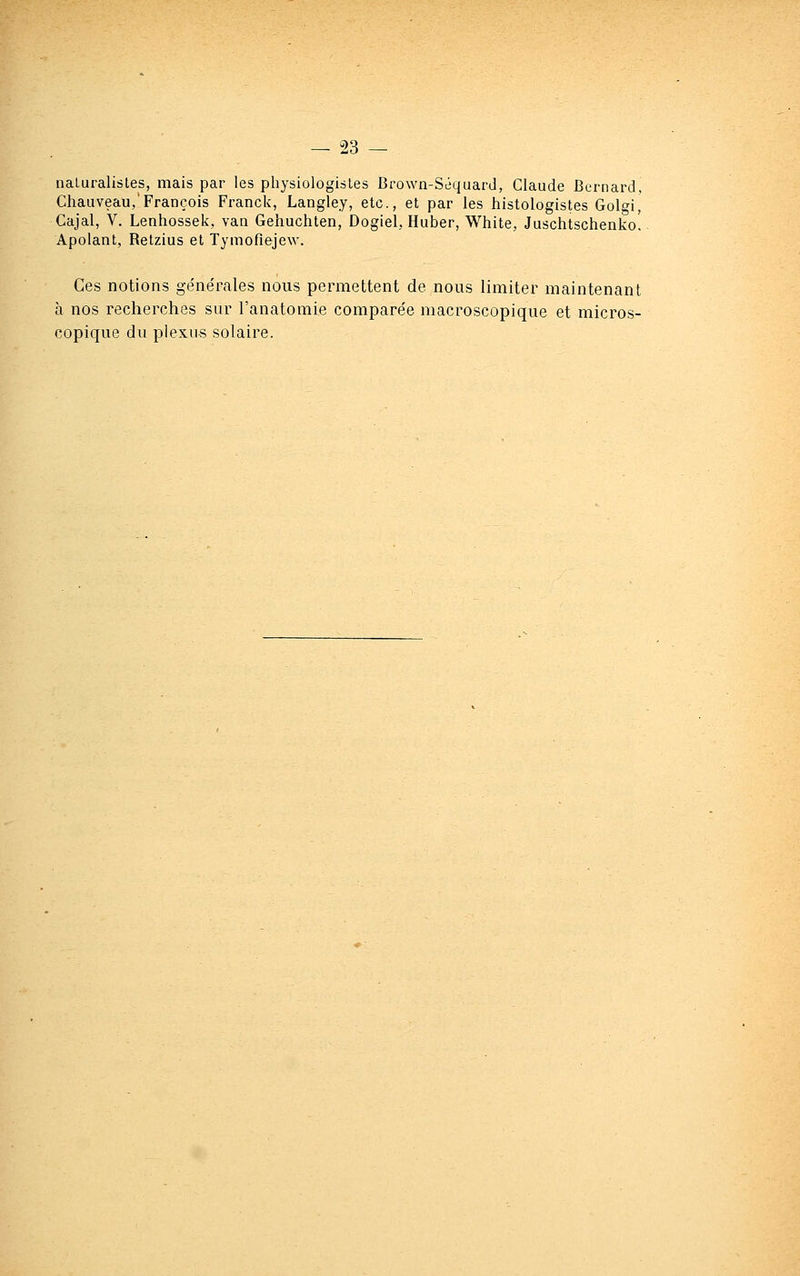 naLuralisLes, mais par les physiologisles Brown-Séquard, Claude Bernard, Chauveau,'François Franck, Langley, etc., et par les histologistes Golgi, Cajal, V. Lenhossek, van Gehuchten, Dogiel, Huber, White, Juschtschenko! Apolant, Retzius et Tymoflejew. Ces notions génépales nous permettent de nous limiter maintenant à nos recherches sur l'anatomie comparée macroscopique et micros- copique du plexus solaire.