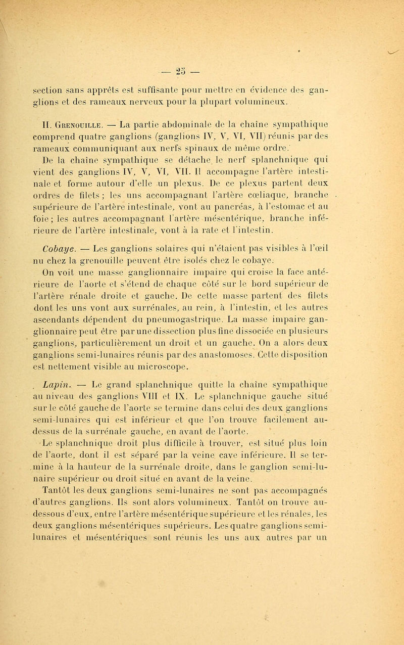 — ï>5 — section sans apprêts est suffisante pour mettre en évidence des gan- glions et des rameaux nerveux pour la plupart volumineux. II. Grenouille. — La partie abdoniinale de la chaîne sympathique comprend quatre ganglions (ganglions IV, V, VI, VII) réunis par des rameaux communiquant aux nerfs spinaux de même ordre.' De la chaîne sympathique se détache le nerf splanchnique qui vient des ganglions IV, V, VI, VII. Il accompagne l'artère intesti- nale et forme autour d'elle un plexus. De ce plexus partent deux ordres de filets; les uns accompagnant l'artère cœliaque, branche supérieure de l'artère intestinale, vont au pancréas, à l'estomac et au foie ; les autres accompagnant l'artère mésentérique, branche infé- rieure de l'artère intestinale, vont à la rate et l'intestin. Cobaye. — Les ganglions solaires qui n'étaient pas visibles à l'œil nu chez la grenouille peuvent être isolés chez le cobaye. On voit une masse ganglionnaire impaire qui croise la face anté- rieure de l'aorte et s'étend de chaque côté sur le bord supérieur de l'artère rénale droite et gauche. De cette masse partent des filets dont les uns vont aux surrénales, au rein, à l'intestin, et les autres ascendants dépendent du pneumogastrique. La niasse impaire gan- glionnaire peut être par une dissection plus fine dissociée en plusieurs ganglions, particulièrement un droit et un gauche. On a alors deux ganglions semi-lunaires réunis par des anastomoses. Cette disposition est nettement visible au microscope. Lapin. — Le grand splanchnique quitte la chaîne sympathique au niveau des ganglions VIII et IX. Le splanchnique gauche situé sur le côté gauche de l'aorte se termine dans celui des deux ganglions semi-lunaires qui est inférieur et que l'on trouve facilement au- dessus de la surrénale gauche, en avant de l'aorte. ■Le splanchnique droit plus difficile à trouver, est situé plus loin de l'aorte, dojit il est séparé par la veine cave inférieure. Il se ter- .niine à la hauteur de la surrénale droite, dans le ganglion semi-lu- naire supérieur ou droit situé en avant de la veine. Tantôt les deux ganglions semi-lunaires ne sont pas accompagnés d'autres ganglions. Ils sont alors volumineux. Tantôt on trouve au- dessous d'eux, entre l'artère mésentérique supérieure et les rénales, les deux ganglions mésentériques supérieurs. Les quatre ganglions semi- lunaires et mésentériques sont réunis les uns aux autres par un