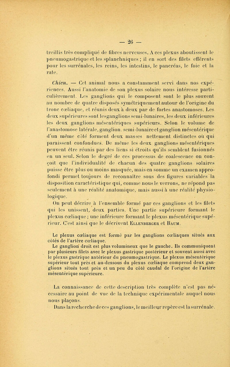 treillis très compliqué de fibres nerveuses. A ces plexus aboutissent le pneumogastrique et les splanchniques ; il en sort des filets efférents pour les surrénales, les reins^ les intestins, le pancréas, le foie et la rate. Chien. — Cet animal nous a constamment servi dans nos expé- riences. Aussi l'anatomie de son plexus solaire nous intéresse parti- culièrement. Les ganglions qui le composent sont le plus souvent au nombre de quatre disposés symétriquement autour de l'origine du Ironc cœliaque, et réunis deux à deux par de fortes anastomoses. Les deux supérieures sont lesganglions semi-lunaires, les deux inférieures les deux ganglions mésentériques supérieurs. Selon le volume de l'anastomose latérale, ganglion, semi-lunaireetgangiion mésentérique d'un même côté forment deux masses nettement distinctes ou qui paraissent confondues. De même les deux ganglions mésentériques peuvent être réunis par des liens si étroits qu'ils semblent fusionnés en un seul. Selon le degré de ces processus de coalescence on con- çoit que l'individualité de chacun des quatre ganglions solaires puisse être plus ou moins masquée, mais en somme un examen appro- fondi permet toujours de reconnaître sous des figures variables la disposition caractéristique qui, comme nous le verrons, ne répond pas seulement à une réalité anatomique, mais aussi à une réalité physio- logique. On peut décrire à l'ensemble formé par ces ganglions et les filets qui les unissent, deux parties. Une partie supérieure formant le plexus cœliaque ; une inférieure formant le plexus mésentérique supé- rieur. C'est ainsi que le décrivent Ellenberger et Baum. Le plexus cœliaque est formé par les ganglions cœliaques situés aux côtés de l'artère cœliaque. Le ganglion droit est plus volumineux que le gauche. Ils communiquent par plusieurs filets avec le plexus gastrique postérieur et souvent aussi avec le plexus gastrique antérieur du pneumogastrique. Le plexus mésentérique supérieur tout près et au-dessous du plexus cœliaque comprend deux gan- glions situés tout près et un peu du côté caudal de l'origine de l'artère mésentérique supérieure. La connaissance de cette description très complète n'est pas né- cessaire au point de vue de la technique expérimentale auquel nous nous plaçons. Dans la recherche de ces ganglions, le meilleur repère est la surrénale.