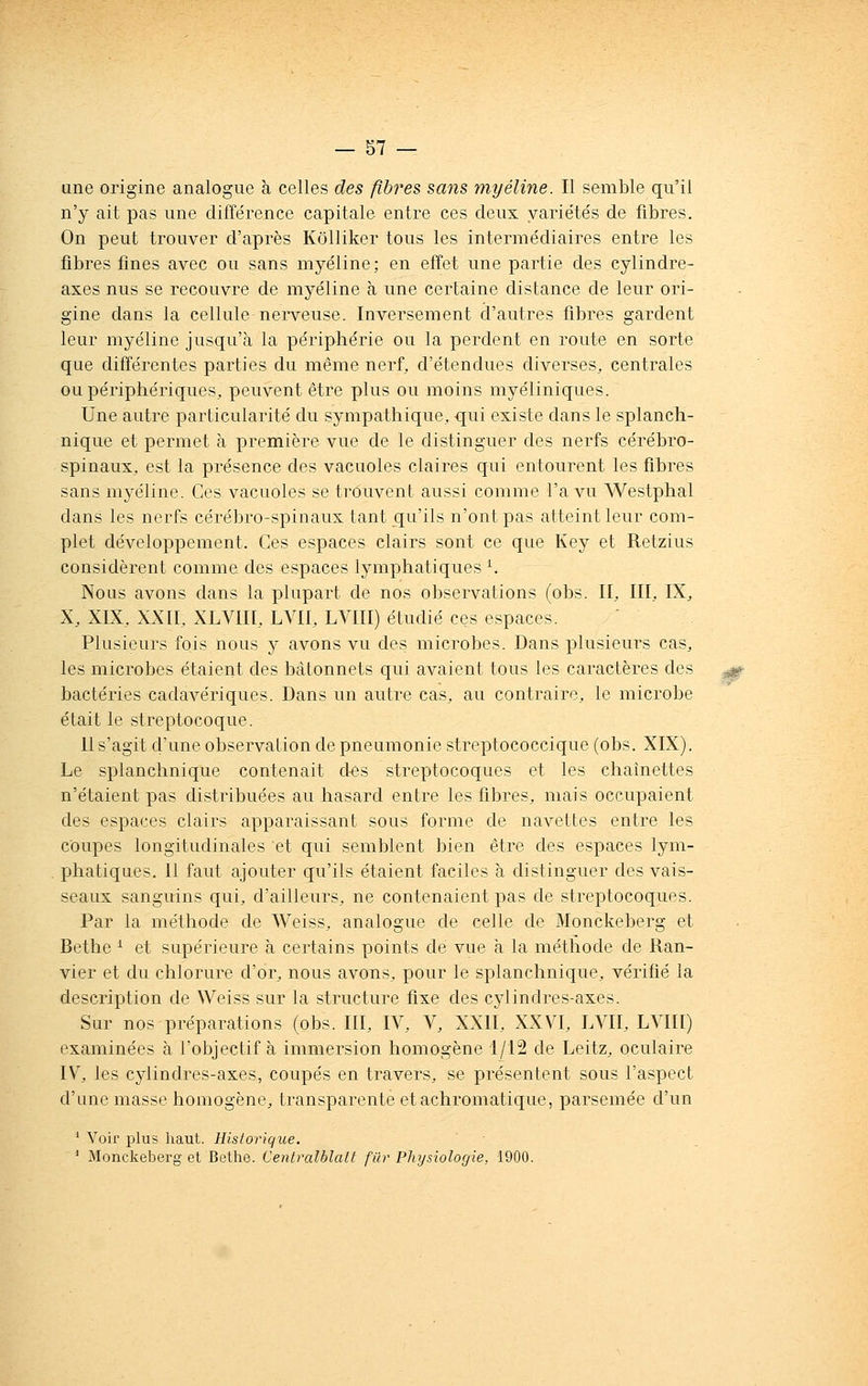 une origine analogue à celles des fibres sans ynyéline. Il semble qu'il n'y ait pas une différence capitale entre ces deux variétés de fibres. On peut trouver d'après Kôlliker tous les intermédiaires entre les fibres fines avec ou sans myéline; en effet une partie des cylindre- axes nus se recouvre de myéline à une certaine distance de leur ori- gine dans la cellule nerveuse. Inversement d'autres fibres gardent leur myéline jusqu'à la périphérie ou la perdent en route en sorte que différentes parties du même nerf, d'étendues diverses, centrales ou périphériques, peuvent être plus ou moins myéliniques. Une autre particularité du sympathique, qui existe dans le splanch- nique et permet à première vue de le distinguer des nerfs cérébro- spinaux, est la présence des vacuoles claires qui entourent les fibres sans myéline. Ces vacuoles se trouvent aussi comme l'a vu Westphal dans les nerfs cérébro-spinaux tant qu'ils n'ont pas atteint leur com- plet développement. Ces espaces clairs sont ce que Key et Retzius considèrent comme des espaces lymphatiques ^ Nous avons dans la plupart de nos observations (obs. II, III, IX, X, XIX, XXII, XLVIII, LVII, LVIII) étudié ces espaces. Plusieurs fois nous y avons vu des microbes. Dans plusieurs cas, les microbes étaient des bâtonnets qui avaient tous les caractères des bactéries cadavériques. Dans un autre cas, au contraire, le microbe était le streptocoque. 11 s'agit d'une observation de pneumonie streptococcique (obs. XIX). Le splanchnique contenait des streptocoques et les chaînettes n'étaient pas distribuées au hasard entre les fibres, mais occupaient des espaces clairs apparaissant sous forme de navettes entre les coupes longitudinales et qui semblent bien être des espaces lym- phatiques. 11 faut ajouter qu'ils étaient faciles à distinguer des vais- seaux sanguins qui, d'ailleurs, ne contenaient pas de streptocoques. Par la méthode de Weiss, analogue de celle de Monckeberg et Bethe ^ et supérieure à certains points de vue à la méthode de Ran- vier et du chlorure d'or, nous avons, pour le splanchnique, vérifié la description de Weiss sur la structure fixe des cylindres-axes. Sur nos préparations (obs. III, IV, V, XXII, XXVI, LVII, LVIII) examinées à l'objectif à immersion homogène 1/12 de Leitz, oculaire IV, les cylindres-axes, coupés en travers, se présentent sous l'aspect d'une niasse homogène, transparente et achromatique, parsemée d'un ' Voir plus haut. Historique. ' Monckeberg et Bethe. Centralblalt fur Physiologie, 1900.