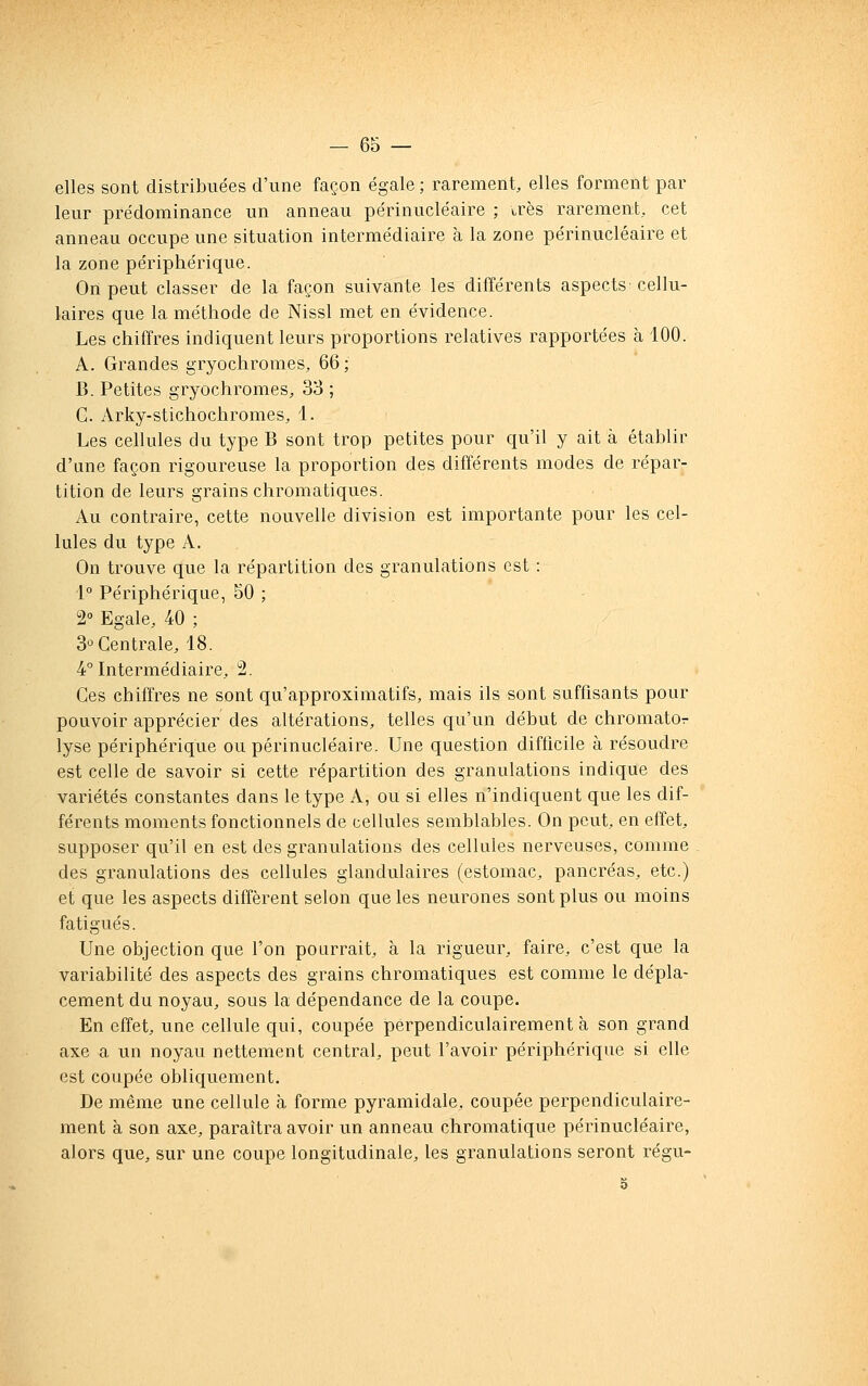 elles sont distribuées d'une façon égale ; rarement, elles forment par leur prédominance un anneau périnucléaire ; très rarement, cet anneau occupe une situation intermédiaire à la zone périnucléaire et la zone périphérique. On peut classer de la façon suivante les différents aspects cellu- laires que la méthode de Nissl met en évidence. Les chiffres indiquent leurs proportions relatives rapportées à 100. A. Grandes gryochromes, 66 ; B. Petites gryochromes, 38 ; G. Arky-stichochromes, 1. Les cellules du type B sont trop petites pour qu'il y ait à établir d'une façon rigoureuse la proportion des différents modes de répar- tition de leurs grains chromatiques. Au contraire, cette nouvelle division est importante pour les cel- lules du type A. On trouve que la répartition des granulations est : 1° Périphérique, 50 ; 2° Egale, 40 ; 3°Gentrale, 18. 4° Intermédiaire, 2. Ges chiffres ne sont qu'approximatifs, mais ils sont suffisants pour pouvoir apprécier des altérations, telles qu'un début de chromator lyse périphérique ou périnucléaire. Une question difficile à résoudre est celle de savoir si cette répartition des granulations indique des variétés constantes dans le type A, ou si elles n'indiquent que les dif- férents moments fonctionnels de cellules semblables. On peut, en effet, supposer qu'il en est des granulations des cellules nerveuses, comme des granulations des cellules glandulaires (estomac, pancréas, etc.) et que les aspects diffèrent selon que les neurones sont plus ou moins fatigués. Une objection que l'on pourrait, à la rigueur, faire, c'est que la variabilité des aspects des grains chromatiques est comme le dépla- cement du noyau, sous la dépendance de la coupe. En effet, une cellule qui, coupée perpendiculairement à son grand axe a un noyau nettement central, peut l'avoir périphérique si elle est coupée obliquement. De même une cellule à forme pyramidale, coupée perpendiculaire- ment à son axe, paraîtra avoir un anneau chromatique périnucléaire, alors que, sur une coupe longitudinale, les granulations seront régu-