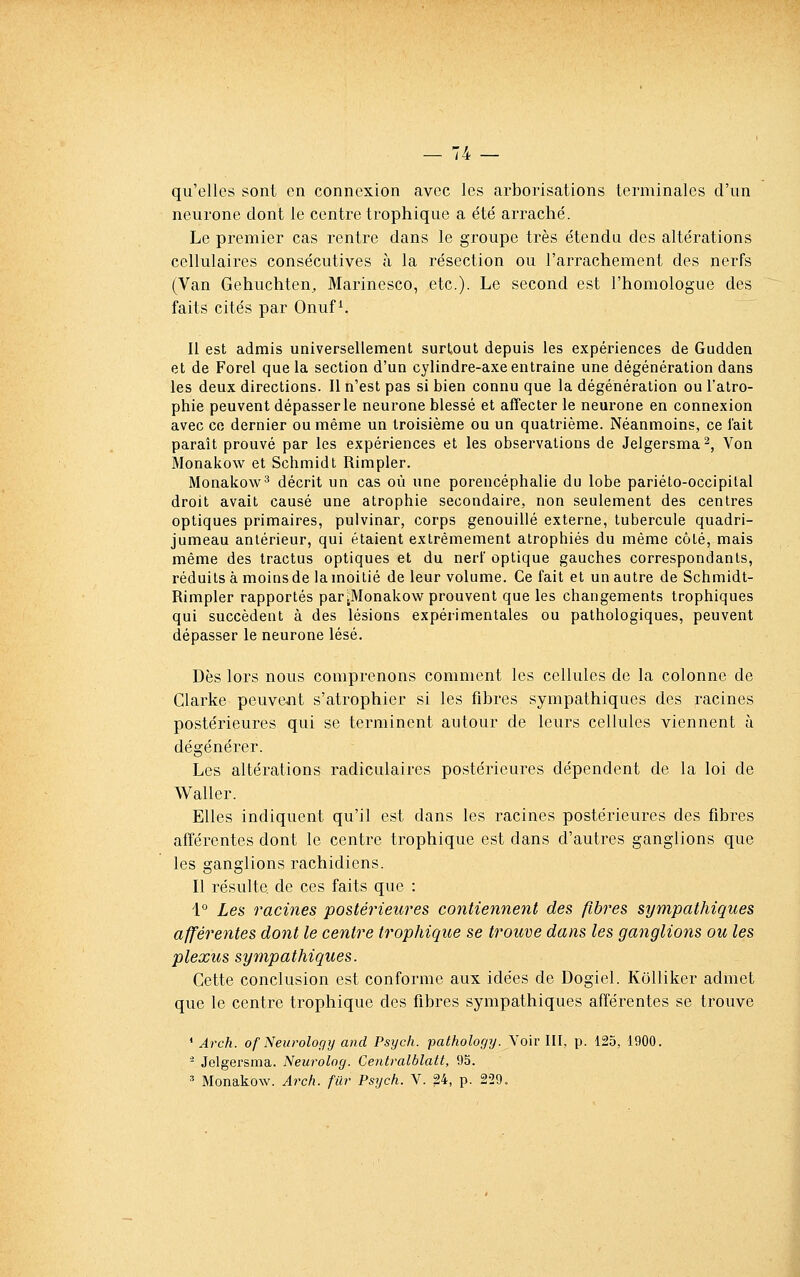 qu'elles sont en connexion avec les arborisations terminales d'un neurone dont le centre trophique a été arraché. Le premier cas rentre dans le groupe très étendu des altérations cellulaires consécutives à la résection ou l'arrachement des nerfs (Van Gehuchten, Marinesco, etc.). Le second est l'homologue des faits cités par Onuf ^. Il est admis universellement surtout depuis les expériences de Gudden et de Forel que la section d'un cylindre-axe entraîne une dégénération dans les deux directions. Il n'est pas si bien connu que la dégénération ou l'atro- phie peuvent dépasser le neurone blessé et affecter le neurone en connexion avec ce dernier ou même un troisième ou un quatrième. Néanmoins, ce l'ait paraît prouvé par les expériences et les observations de Jelgersma^, Von Monakow et Schmidt Rimpler. Monakow^ décrit un cas où une porencéphalie du lobe pariéto-occipilal droit avait causé une atrophie secondaire, non seulement des centres optiques primaires, pulvinar, corps genouillé externe, tubercule quadri- jumeau antérieur, qui étaient extrêmement atrophiés du même côté, mais même des tractus optiques et du nerf optique gauches correspondants, réduits à moins de la moitié de leur volume. Ce fait et un autre de Schmidt- Rimpler rapportés par^Monakow prouvent que les changements Irophiques qui succèdent à des lésions expérimentales ou pathologiques, peuvent dépasser le neurone lésé. Dès lors nous comprenons comment les cellules de la colonne de Clarke peuvent s'atrophier si les fibres sympathiques des racines postérieures qui se terminent autour de leurs cellules viennent à dégénérer. Les altérations radiculaires postérieures dépendent de la loi de Waller. Elles indiquent qu'il est dans les racines postérieures des fibres afférentes dont le centre trophique est dans d'autres ganglions que les ganglions rachidiens. Il résulte de ces faits que : i° Les racines postérieures contiennent des fibres sympathiques afférentes dont le centre trophique se trouve dans les ganglions ou les plexus sympathiques. Cette conclusion est conforme aux idées de Dogiel. KoUiker admet que le centre trophique des fibres sympathiques afférentes se trouve ' Arch. of Neurology and Psyc/i. pathology. Voir III, p. 125, 1900. - Jelgersma. Neurolog. Centralblatt, 95. ^ Monakow. Arch. filr Psych. Y. 24, p. 229.