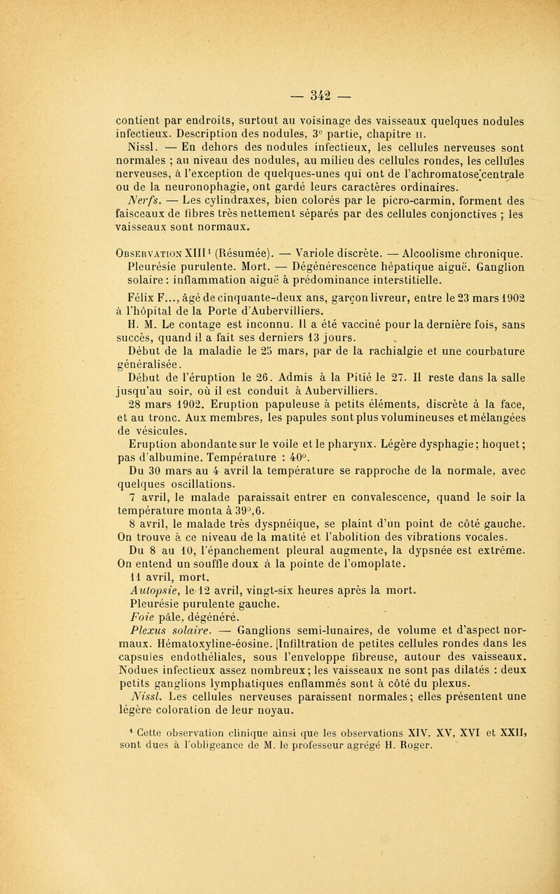 contient par endroits, surtout au voisinage des vaisseaux quelques nodules infectieux. Description des nodules, 3° partie, chapitre ii. Nissl. — En dehors des nodules infectieux, les cellules nerveuses sont normales ; au niveau des nodules, au milieu des cellules rondes, les cellules nerveuses, à l'exception de quelques-unes qui ont de l'achromatose^centrale ou de la neuronophagie, ont gardé leurs caractères ordinaires. Nerfs. — Les cylindraxes, bien colorés par le picro-carmin, forment des faisceaux de fibres très nettement séparés par des cellules conjonctives ; les vaisseaux sont normaux. Observation Xlin (Résumée). — Variole discrète. —Alcoolisme chronique. Pleurésie purulente. Mort. — Dégénérescence hépatique aiguë. Ganglion solaire : inflammation aiguë à prédominance interstitielle. Félix F..., âgé de cinquante-deux ans, garçon livreur, entre le 23 mars 1902 à l'hôpital de la Porte d'Aubervilliers. H. M. Le contage est inconnu. Il a été vacciné pour la dernière fois, sans succès, quand il a fait ses derniers 13 jours. Début de la maladie le 25 mars, par de la rachialgie et une courbature généralisée. Début de l'éruption le 26. Admis à la Pitié le 27. Il reste dans la salle jusqu'au soir, où il est conduit à Aubervilliers. 28 mars 1902. Eruption papuleuse à petits éléments, discrète à la face, et au tronc. Aux membres, les papules sont plus volumineuses et mélangées de vésicules. Eruption abondante sur le voile et le pharynx. Légère dysphagie ; hoquet ; pas d'albumine. Température : 40°. Du 30 mars au 4 avril la température se rapproche de la normale, avec quelques oscillations. 7 avril, le malade paraissait entrer en convalescence, quand le soir la température monta à 39^,6. 8 avril, le malade très dyspnéique, se plaint d'un point de côté gauche. On trouve à ce niveau de la matité et l'abolition des vibrations vocales. Du 8 au 10, l'épanchement pleural augmente, la dypsnée est extrême. On entend un souffle doux à la pointe de l'omoplate. 11 avril, mort. Autopsie, le 12 avril, vingt-six heures après la mort. Pleurésie purulente gauche. Foie pâle, dégénéré. Plexus solaire. — Ganglions semi-lunaires, de volume et d'aspect nor- maux. Hémato.xyline-éosine. [Infiltration de petites cellules rondes dans les capsules endothéliales, sous l'enveloppe fibreuse, autour des vaisseaux. Nodues infectieux assez nombreux; les vaisseaux ne sont pas dilatés : deux petits ganglions lymphatiques enflammés sont à côté du plexus. Nissl. Les cellules nerveuses paraissent normales ; elles présentent une légère coloration de leur noyau. * Cette observation clinique ainsi que les observations XIV, XV, XVI et XXII> sont dues à l'obligeance de M. le professeur agrégé H. Roger.