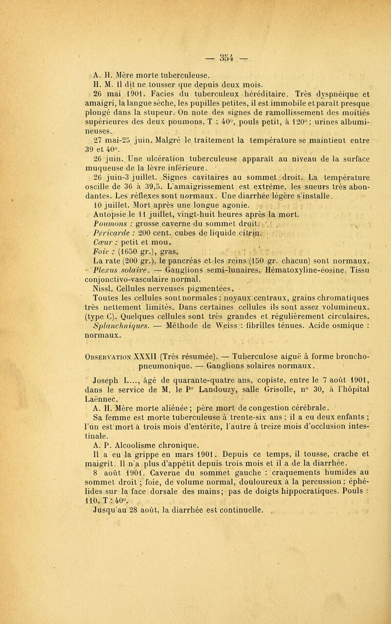 A. H. Mère morte tuberculeuse. H. M. Il dit ne tousser que depuis deux mois. 26 mai 1901. Faciès du tuberculeux héréditaire. Très dyspnéique et amaigri, la langue sèche, les pupilles petites, il est immobile et paraît presque plongé dans la stupeur. On note des signes de ramollissement des moitiés supérieures des deux poumons, T : 40'^, pouls petit, à 120°; urines albumi- neuses. 27 mai-25 juin. Malgré le traitement la température se maintient entre 39 et 40°. 26 juin. Une ulcération tuberculeuse apparaît au niveau de la surface muqueuse de la lèvre inférieure. 26 juin-3 juillet. Signes cavitaires au sommet droit, La température oscille de 36 à 39,5. L'amaigrissement est extrême, les sueurs très abon- dantes. Les réflexes sont normaux. Une diarrhée légère s'installe. 10 juillet. Mort après une longue agonie. Autopsie le 11 juillet, vingt-huit heures après la mort. Tournons : grosse caverne du sommet droit. , Péricarde : 200 cent, cubes de liquide citrin. Cœur : petit et mou. Foie : (1650 gr.), gras. La rate (200 gr.), le pancréas et les reins (150 gr. chacun) sont normaux. • Plexus solaire. — Ganglions semi-lunaires. Hématoxyline-éosine. Tissu conjonctivo-vasculaire normal. Nissl. Cellules nerveuses pigmentées. Toutes les cellules sont normales : noyaux centraux, grains chromatiques très nettement limités. Dans certaines cellules ils sont assez volumineux, (type C). Quelques cellules sont très grandes et régulièrement circulaires. Splanchniques. — Méthode de Weiss : fibrilles ténues. Acide osmique : normaux. Observation XXXII (Très résumée). — Tuberculose aiguë à forme broncho- pneumonique. — Ganglions solaires normaux. Joseph L..., âgé de quarante-quatre ans, copiste, entre le 7 août 1901, dans le service de M, le P Landouzy, salle Grisolle, n° 30, à l'hôpital Laënnec. A. H. Mère morte aliénée; père mort de congestion cérébrale. Sa femme est morte tuberculeuse à trente-six ans ; il a eu deux enfants ; l'un est mort à trois mois d'entérite, l'autre à treize mois d'occlusion intes- tinale. A. P. Alcoolisme chronique. 11 a eu la grippe en mars 1901. Depuis ce temps, il tousse, crache et maigrit. Il n'a plus d'appétit depuis trois mois et il a de la diarrhée. 8 août 1901. Caverne du sommet gauche : craquements humides au sommet droit ; foie, de volume normal, douloureux à la percussion; éphé- lides sur la face dorsale des mains; pas de doigts hippocratiques. Pouls : 110. T:40o. Jusqu'au 28 août, la diarrhée est continuelle. ,