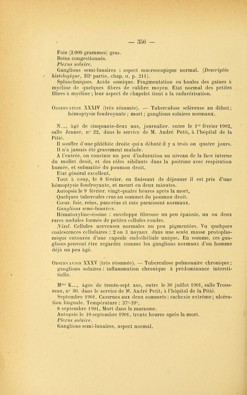 Foie (2 000 grammes) gras. Reins congestionnés. Plexus solaire. Ganglions semi-lunaires : aspect macroscopique normal. {Descriptio histologique, IIP partie, chap. ii, p. 211). Splanchniques. Acide osmique. Fragmentation en boules des gaines à myéline de quelques fibres de calibre moyen. Etat normal des petites fibres à myéline ; leur aspect de chapelet tient à la cadavérisation. Observation XXXIV (très résumée). — Tuberculose scléreuse au début; hémoptysie foudroyante; mort; ganglions solaires normaux. N..., âgé de cinquante-deux ans, journalier, entre le 1'=' février 1902, salle Jenner, n° 22, dans le service de M. André Petit, à l'hôpital de la Pitié. Il soutire d'une phlébite droite quia débuté il y a trois ou quatre jours. Il n'a jamais été gravement malade. A l'entrée, on constate un peu d'induration au niveau de la face interne du mollet droit, et des râles sibilants dans la poiti'ine avec respiration humée, et submatité du poumon droit. Etat général excellent. Tout à coup, le 8 février, en finissant de déjeuner il est pris d'une hémoptysie foudroyante, et meurt en deux minutes. Autopsie le 9 février, vingt-quatre heures après la mort. Quelques tubercules crus au sommet du poumon droit. Cœur, foie, reins, pancréas et rate paraissent normaux. Ganglions semi-lunaires. Hématoxyline-éosine : enveloppe fibreuse un peu épaissie, un ou deux rares nodules formés de petites cellules rondes. Nissl. Cellules nerveuses normales un peu pigmentées. Vu quelques coalescences cellulaires : 2 ou 3 noyaux dans une seule masse protoplas- mique entourée d'une capsule endothéliale unique. En somme, ces gan- glions peuvent être regardés comme les ganglions normaux d'un homme déjà un peu âgé. ObservaviON XXXV (très résumée). — Tuberculose pulmonaire chronique; ganglions solaires : inflammation chronique à prédominance intersti- tielle. M^*^ K..., âgée de trente-sept ans, entre le 30 juillet 1901, salle Trous- seau, n° 30, dans le service de M. André Petit, à l'hôpital de la Pitié. Septembre 1901. Cavernes aux deux sommets; cachexie extrême; ulcéra- tion linguale. Température : 37''-39°. 8 septembre 1901. Mort dans le marasme. Autopsie le 10 septembre 1901, trente heures après la mort. Plexus.solaire. Ganglions semi-lunaires, aspect normal.