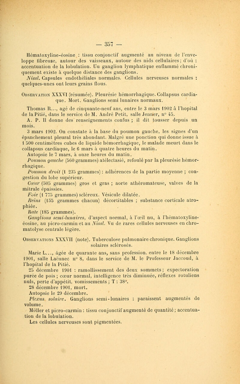 Hématoxyline-éosine : tissu conjonclif augmenté au niveau de l'enve- loppe fibreuse, autour des vaisseaux, autour des nids cellulaires; d'où : accentuation de la lobulation. Uu ganglion lymphatique enflammé chroni- quement existe à quelque distance des ganglions. Nissl. Capsules endothéliales normales. Cellules nerveuses normales : quelques-unes ont leurs grains flous. Observation XXXVI (résumée). Pleurésie hémorrhagique. Collapsus cardia- que. Mort. Ganglions semi lunaires normaux. Thomas R..., âgé de cinquante-neuf ans, entre le 3 mars 1902 à l'hôpital de la Pitié, dans le service de M. André Petit, salle Jenner, n° 45. A. P. Il donne des renseignements confus ; il dit tousser depuis un mois. 3 mars 1902. On constate à la base du poumon gauche, les signes d'un épanchement pleural très abondant. Malgré une ponction qui donne issue à 1 500 centimètres cubes de liquide hémorrhagique, le malade meurt dans le collapsus cardiaque, le 6 mars à quatre heures du matin. Autopsie le 7 mars, à onze heures du matin. Poumon gauche (560 grammes) atélectasié, refoulé par la pleurésie hémor- rhagique. Poumon droit (1 235 grammes) : adhérences de la partie moyenne ; con- gestion du lobe supérieur. Cœur (505 grammes) gros et gras ; aorte athéromateuse, valves de la mitrale épaissies. Foie (1 775 grammes) scléreux. Vésicule dilatée. Reins (155 grammes chacun) décortitables ; substance corticale atro- phiée. Rate (185 grammes). Ganglions semi-lunaires, d'aspect normal, à l'œil nu, à l'hématoxyline- éosine, au picro-carmin et au Nissl. Vu de rares cellules nerveuses en chro- matolyse centrale légère. Observations XXXVII (note). Tuberculose pulmonaire chronique. Ganglions solaires sclérosés. Marie L.,,, âgée de quarante ans, sans profession, entre le 18 décembre 1901, salle Laënnec n° 8, dans le service de M. le Professeur Jaccoud, à l'hôpital de la Pitié. 25 décembre 1901 : ramollissement des deux sommets; expectoration purée de pois ; cœur normal, intelligence très diminuée, réflexes rotuliens nuls, perte d'appétit, vomissements ; T : 38'^, 28 décembre 1901, mort. Autopsie le 29 décembre. Plexus solaire. Ganglions semi-lunaires : paraissent augmentés de volume. Miiller et picro-carmin : tissu conjonctif augmenté de quantité; accentua- tion delà lobulation.