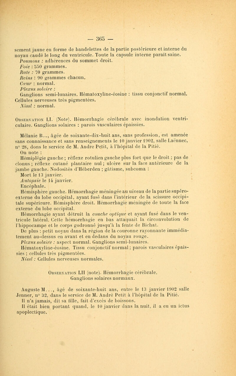 sèment jaune en forme de bandelettes de la partie postérieure et interne du noyau caudé le long du ventricule. Toute la capsule interne paraît saine. Poumons : adhérences du sommet droit. Fofe : 550 grammes. Rate : 70 grammes. Beins : 90 grammes chacun. Cœur : normal. Plexus solaire : Ganglions semi-lunaires. Hémaloxyline-éosine : tissu conjonctif normal. Cellules nerveuses très pigmentées. Nissl : normal. Observation LI. (Note). Ilémorrhagie cérébrale avec inondation ventri- culaire. Ganglions solaires : parois vasculaires épaissies. Mélanie B..., âgée de soixante-dix-huit ans, sans profession, est amenée sans connaissance et sans renseignements le 10 janvier 1902, salle Laënnec, n 28, dons le service de M. André Petit, à l'hôpital de la Pitié. On note : Hémiplégie gauche ; réflexe rotulien gauche plus fort que le droit ; pas de clonus ; réflexe cutané plantaire nul ; ulcère sur la face antérieure de la jambe gauche. Nodosités d'Héberden ; gâtisme, subcoma : Mort le 13 janvier. Autopsie le 14 janvier. Encéphale. Hémisphère gauche. Hémorrhagie méningée au uiveau de la partie supéro- externe du lobe occipital, ayant fusé dans l'intérieur de la scissure occipi- tale supérieure. Hémisphère droit. Hémorrhagie méningée de toute la face externe du lobe occipital. Hémorrhagie ayant détruit la couche optique et ayant fusé dans le ven- tricule latéral. Cette hémorrhagie en bas attaquait la circonvolution de l'hippocampe et le corps godronné jusqu'à la fente de Bichat. De plus : petit noyau dans la i-égion de la couronne rayonnante immédia- tement au-dessus en avant et en dedans du noyau rouge. Plexus solaire : aspect normal. Ganglions semi-lunaires. Hématoxyline-éosine. Tissu conjonctif normal; parois vasculaires épais- sies ; cellules très pigmentées. Nissl : Cellules nerveuses normales. Observation LII (note). Hémorrhagie cérébrale. Ganglions solaires normaux. Auguste M..., âgé de soixante-huit ans, entre le 13 janvier 1902 salle Jenner, n^ 32, dans le service de M. André Petit à l'hôpital de la Pitié. Il n'a jamais, dit sa fille, fait d'excès de boissons. Il était bien portant quand, le 10 janvier dans la nuit, il a eu un ictus apoplectique.