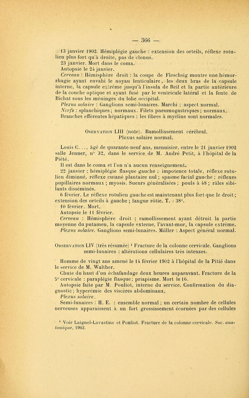 13 janvier 1902. Hémiplégie gauche : extension des orteils, réflexe rotu- lien plus fort qu'à droite, pas de clonus. 23 janvier. Mort dans le coma. Autopsie le 24 janvier. Cerveau : Hémisphère droit : la coupe de Fleschsig montre une hémor- rhagie ayant envahi le noyau lenticulaire, les deux bras de la capsule interne, la capsule exlrême jusqu'à l'insula de Reil et la partie antérieure de la couche optique et ayant fusé par le ventricule latéral et la fente de Bichat sous les méninges du lobe occipital. Plexus solaire : Ganglions semi-lunaires. Marchi : aspect normal. Nerfs : splanchiques ; normaux. Filets pneumogastriques ; normaux. Branches efférentes hépatiques : les fibres à myéline sont normales. OsERVATiON LUI (note). Ramollissement cérébral. Plexus solaire normal. Louis C.. ., âgé de quarante-neuf ans, menuisier, entre le 21 janvier 1902 salle Jenner, n'^ 32, dans le service de M. André Petit, à l'hôpital de la Piété. Il est dans le coma et l'on n'a aucun renseignement. 22 janvier : hémiplégie flasque gauche : impotence totale, réflexe rotu- lien diminué, réflexe cutané plantaire nul ; spasme facial gauche ; réflexes pupillaires normaux ; myosis. Sueurs généralisées ; pouls à 48 ; râles sibi- lants disséminés. 6 février. Le réflexe rotulien gauche est maintenant plus fort que le droit ; extension des orteils à gauche ; langue rôtie. T. : 38°. 10 février. Mort. Autopsie le 11 février. Cerveau : Hémisphère droit : ramollissement ayant détruit la partie moyenne du putamen, la capsule externe, l'avant-mur, la capsule extrême. Plexus solaire. Ganglions semi-lunaires. Mûller : Aspect général normal. Observation LIV (très résumée) ^ Fracture delà colonne cervicale. Ganglions semi-lunaires : altérations cellulaires très intenses. Homme de vingt ans amené le 14 février 1902 à l'hôpital de la Pitié dans le service de M. Walther. Chute du haut d'un échafaudage deux heures auparavant. Fracture de la 5® cervicale : paraplégie flasque; priapisme. Mort le 16. Autopsie faite par M. Pouliot, interne du service. Confirmation du dia- gnostic ; hyperémie des viscères abdominaux. Plexus solaire. Semi-lunaires : H. E. : ensemble normal ; un certain nombre de cellules nerveuses apparaissent à un fort grossissement écornées par des cellules * Voir Laignel-Lavastine et Pouliot. Fracture de la colonne cervicale. Soc. ana- tomique, 1903.