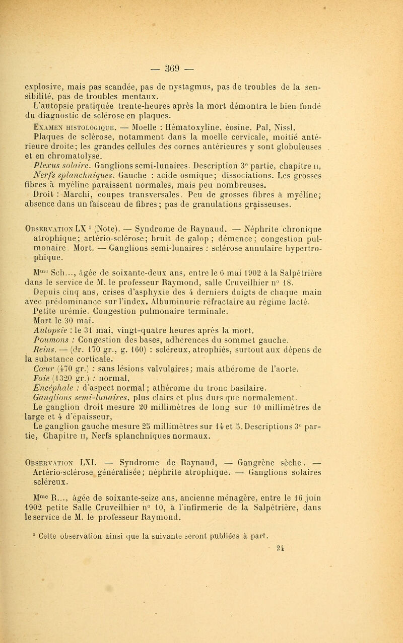 explosive, mais pas scandée, pas de nystagmus, pas de troubles de la sen- sibilité, pas de troubles mentaux. L'autopsie pratiquée trente-heures après la mort démontra le bien fondé du diagnostic de sclérose en plaques. Examen histologique. — Moelle : Hématoxyline, éosine, Pal, Nissl. Plaques de sclérose, notamment dans la moelle cervicale, moitié anté- rieure droite; les grandes cellules des cornes antérieures y sont globuleuses et en chromalolyse. Plexus solaire. Ganglions semi-lunaires. Description 3° partie, chapitre ii, Nerfs splanchniques. Gauche : acide osmique; dissociations. Les grosses fibres à myéline paraissent normales, mais peu nombreuses. Droit : Marchi, coupes transversales. Peu de grosses fibres à myéline; absence dans un faisceau de fibres ; pas de granulations graisseuses. Observation LX ^ (Note). — Syndrome de Raynaud. — Néphrite chronique atrophique; artério-sclérose; bruit de galop; démence; congestion pul- monaire. Mort. —Ganglions semi-lunaires : sclérose annulaire hypertro- phique. M^'^ Sch..., âgée de soixante-deux ans, entre le 6 mai 1902 à la Salpêtrière dans le service de M. le professeur Raymond, salle Cruveilhier n 18. Depuis cinq ans, crises d'asphyxie des 4 derniers doigts de chaque main avec prédominance sur l'index. Albuminurie réfractaire au régime lacté. Petite urémie. Congestion pulmonaire terminale. Mort le 30 mai. Autopsie : le 31 mai, vingt-quatre heures après la mort. Poumons : Congestion des bases, adhérences du sommet gauche. Reins. — (dr. 170 gr., g. 160) : scléreux, atrophiés, surtout aux dépens de la substance corticale. Cœur (470 gr.) ; sans lésions valvulaires; mais athérome de l'aorte. Foie (1320 gr.) ; normal. Encéphale : d'aspect normal ; athérome du tronc basilaire. Ganglions semi-lunaires, plus clairs et plus durs que normalement. Le ganglion droit mesure 20 millimètres de long sur 10 millimètres de large et 4 d'épaisseur. Le ganglion gauche mesure 2b millimètres sur 14 et 3. Descriptions 3^^ par- tie, Chapitre ii, Nerfs splanchniques normaux. Observation LXI. — Syndrome de Raynaud, — Gangrène sèche. — Artério-sclérose généralisée; néphrite atrophique. — Ganglions solaires scléreux. M'^^ R..., âgée de soixante-seize ans, ancienne ménagère, entre le 16 juin 1902 petite Salle Cruveilhier n° 10, à l'infirmerie de la Salpêtrière, dans le service de M. le professeur Raymond. * Cette observation ainsi que la suivante seront publiées à part. • 24