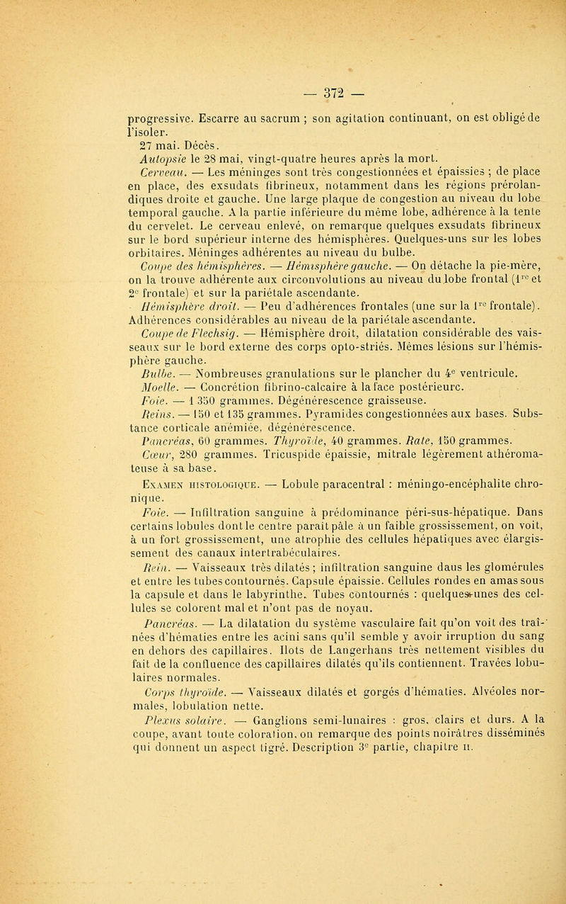 progressive. Escarre au sacrum ; son agitation continuant, on est obligé de l'isoler. 27 mai. Décès. Autopsie le 28 mai, vingt-quatre heures après la mort. Cerveau. — Les méninges sont très congestionnées et épaissies ; de place en place, des exsudais flbrineux, notamment dans les régions prérolan- diques droite et gauche. Une large plaque de congestion au niveau du lobe temporal gauche. A la partie inférieure du même lobe, adhérence à la tente du cervelet. Le cerveau enlevé, on remarque quelques exsudats flbrineux sur le bord supérieur interne des hémisphères. Quelques-uns sur les lobes orbilaires. Méninges adhérentes au niveau du bulbe. Coupe des hémi&phères. — Hémisphère gauche. — On détache la pie-mère, on la trouve adhérente aux circonvolutions au niveau dulobe frontal (l™et 2'^ frontale) et sur la pariétale ascendante. Hémisphère droit. — Peu d'adhérences frontales (une sur la P'*^ frontale). Adhérences considérables au niveau delà pariétale ascendante. Coupe de Flechsig. — Hémisphère droit, dilatation considérable des vais- seaux sur le bord externe des corps opto-striés. Mêmes lésions sur l'hémis- phère gauche. Bulbe. — Nombreuses granulations sur le plancher du 4*3 ventricule. Moelle. — Concrétion flbrino-calcaire à la face postérieure. Foie. — 1 350 grammes. Dégénérescence graisseuse. Reins. — IbO et 135 grammes. Pyramides congestionnées aux bases. Subs- tance corticale anémiée, dégénérescence. Pancréas., 60 grammes. Thyroïde, W grammes. Bâte, 150 grammes. Cœur, 280 grammes. Tricuspide épaissie, mitrale légèrement athéroma- teuse à sa base. Examen histologique. — Lobule paracentral : méningo-encéphalite chro- nique. Foie. — Inflltration sanguine à prédominance péri-sus-hépatique. Dans certains lobules dont le centre parait pâle à un faible grossissement, on voit, à ua fort grossissement, une atrophie des cellules hépatiques avec élargis- sement des canaux intertrabéculaires. Bein. — Vaisseaux très dilatés ; infiltration sanguine dans les glomérules et entre les tubes contournés. Capsule épaissie. Cellules rondes en amas sous la capsule et dans le labyrinthe.. Tubes contournés : quelques*-unes des cel- lules se colorent mal et n'ont pas de noyau. Pancréas. — La dilatation du système vasculaire fait qu'on voit des traî-' nées d'hématies entre les acini sans qu'il semble y avoir irruption du sang en dehors des capillaires. Ilots de Langerhans très nettement visibles du fait de la confluence des capillaires dilatés qu'ils contiennent. Travées lobu- laires normales. Corps thyroïde. — Vaisseaux dilatés et gorgés d'hématies. Alvéoles nor- males, lobuiation nette. Plexus solaire. — Ganglions semi-lunaires : gros, clairs et durs. A la coupe, avant toute coloration, on remarque des points noirâtres disséminés qui donnent un aspect tigré. Description 3° partie, chapitre n.