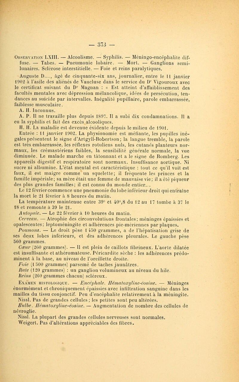 Observation LXIII. — Alcoolisme. — Sj-philis. — Méningo-encéphalile dif- fuse. — Tabès. — Pneumonie lobaire. — Mort. — Ganglions semi- lunaires. Sclérose interstitielle. — Foie et reins paralytiques, Auguste D..., âgé de cinquante-six ans, journalier, entre le H janvier 1902 à l'asile des aliénés de Vaucluse dans le service du D'' Vigouroux avec le certificat suivant du D'^' Magnan : « Est atteint d'affaiblissement des facultés mentales avec dépression mélancolique, idées de persécution, ten- dances au suicide par intervalles. Inégalité pupillaire, parole embarrassée, faiblesse musculaire. A. H. Inconnus. A. P. Il ne travaille plus depuis 1897. Il a subi dix condamnations. Il a eu la syphilis et fait des excès alcooliques. H. H. La maladie est devenue évidente depuis le milieu de 1901. Entrée : 11 janvier 1902. La physionomie est méfiante, les pupilles iné- gales présentent le signe d'Artgyll-Robertson; la langue tremble, la parole est très embarrassée, les réflexes rotuliens nuls, les cutanés planteurs nor- maux, les ci'émastériens faibles, la sensibilité générale normale, la vue diminuée. Le malade marche en tâtonnant et a le signe de Romberg. Les appareils digestif et respiratoire sont normaux. Insuffisance aortique. Ni sucre ni albumine. L'état mental est caractéristique : tout ce qu'il voit est faux, il est maigre comme un squelette; il fréquente les princes et la famille impériale; sa mère était une femme de mauvaise vie; il a été piqueur des plus grandes familles; il est connu du monde entier... Le 12 février commence une pneumonie du lobe inférieur droit qui entraîne la mort le 21 février à 8 heures du matin. La température maintenue entre 39° et 40°,8 du 12 au 17 tombe à 37 le 18 et remonte à 39 le 21. Autopsie. — Le 22 février à 10 heures du matin. Cerveau. —Atrophie des circonvolutions frontales; méninges épaissies et opalescentes; leptoméningite et adhérences pie-mériennes par plaques. Poumons. — Le droit pèse 1 450 grammes, a de l'hépatisation grise de ses deux lobes inférieurs, et des adhérences pleurales. Le gauche pèse 560 grammes. Cœur (260 grammes). — Il est plein de caillots fibrineux. L'aorte dilatée est insuffisante et athéromateuse. Péricardite sèche : les adhérences prédo- minent à la base, au niveau de l'oreillette droite. Fuie (1500 grammes) parsemé de taches jaunâtres. Raie (120 grammes) : un ganglion volumineux au niveau du hile. Reins (260 gramm,es chacun) scléreux. Examen histologique. — Encéphale. Hématoxyline-éosine. — Méninges énormément et chroniquement épaissies avec infiltration sanguine dans les mailles du tissu conjonctif. Peu d'encéphalite relativement à la méningite. Nissl. Pas de grandes cellules; les petites sont peu altérées. Bulbe. Hématoxyline-éosine. — Augmentation de nombre des cellules de névroglie. Nissl. La plupart des grandes cellules nerveuses sont normales. Weigert. Pas d'altérations appréciables des fibres.