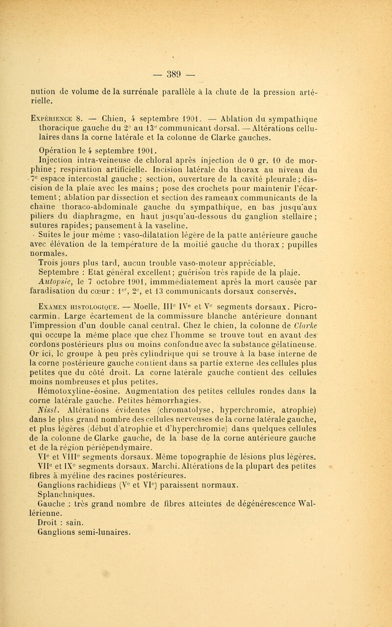 nution de volume de la surrénale parallèle à la chute de la pression arté- rielle. Expérience 8. — Chien, 4 septembre 1901. — Ablation du sympathique thoracique gauche du 2° au 13° communicant dorsal. —Altérations cellu- laires dans la corne latérale et la colonne de Clarke gauches. Opération le 4 septembre 1901. Injection inlra-veineuse de chloral après injection de 0 gr. 10 de mor- phine; respiration artificielle. Incision latérale du thorax au niveau du •1^ espace intercostal gauche; section, ouverture de la cavité pleurale; dis- cision de la plaie avec les mains; pose des crochets pour maintenir l'écar- tement ; ablation par dissection et section des rameaux communicants de la chaîne thoraco-abdominalé gauche du sympathique,. en bas jusqu'aux piliers du diaphragme, en haut jusqu'au-dessous du ganglion stellaire; sutures rapides; pansement à la vaseline. ■ Suites le jour même : vaso-dilatalion légère de la patte antérieure gauche avec élévation de la température de la moitié gauche du thorax; pupilles normales. Trois jours plus tard, aucun trouble vaso-moteur appréciable. Septembre : Etat général excellent; guérison très rapide de la plaie. Autopsie, le 7 octobre 1901, immmédiatement après la mort causée par faradisation du cœur : l*^, 2^, et 13 communicants dorsaux conservés. Examen histologiqcje. — Moelle, IIP IV^ et V'' segments dorsaux. Picro- carmin. Large écartement de la commissure blanche antérieure donnant l'impression d'un double canal central. Chez le chien, la colonne de Clurke qui occupe la même place que chez l'homme se trouve tout en avaot des cordons postérieurs plus ou moins confondue avec la substance gélatineuse. Or ici, le groupe à peu près cylindrique qui se trouve à la base interne de la corne postérieure gauche contient dans sa partie externe des cellules plus petites que du côté droit. La corne latérale gauche contient des cellules moins nombreuses et plus petites. Hémotoxyline-éosine. Augmentation des petites cellules rondes dans la corne latérale gauche. Petites hémorrhagies. Nissl. Altérations évidentes (chromatolyse, hyperchromie, atrophie) dans le plus grand nombre des cellules nerveuses de la corne latérale gauche, et plus légères (début d'atrophie et d'hyperchromie) dans quelques cellules de la colonne de Clarke gauche, de la base de la corne antérieure gauche et de la région périépendymaire. VP et VHP segments dorsaux. Même topographie de lésions plus légères. VIP et IXo segments dorsaux. Marchi. Altérations delà plupart des petites fibres à myéline des racines postérieures. Ganglions rachidiens (V'^ et VPj paraissent normaux. Splanchniques. Gauche : très grand nombre de fibres atteintes de dégénérescence Wal- lérienne. Droit : sain. Ganglions semi-lunaires.