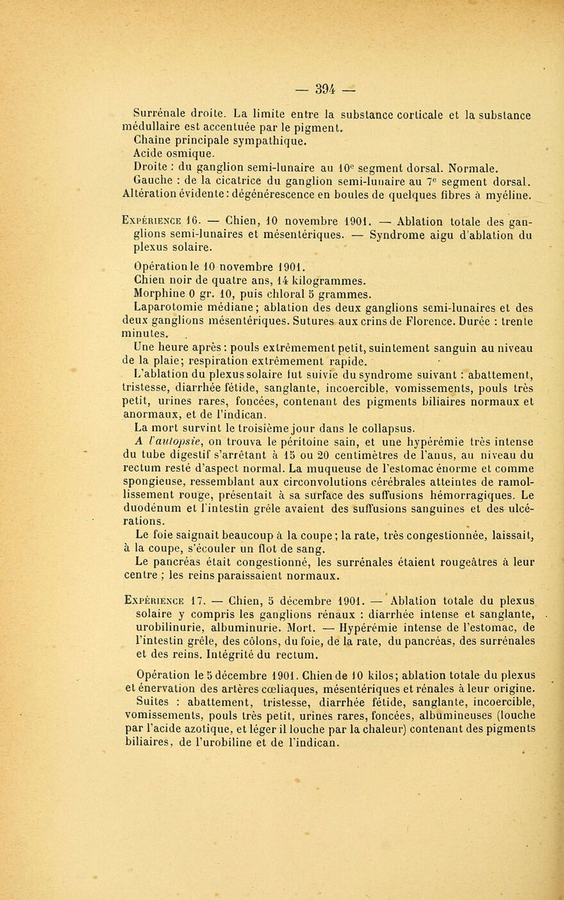 Surrénale droite. La limite entre la substance corticale et la substance médullaire est accentuée par le pigment. Chaîne principale sympathique. Acide osmique. Droite : du ganglion semi-lunaire au 10® segment dorsal. Normale. Gauche : de la cicatrice du ganglion semi-lunaire au 7^ segment dorsal. Altération évidente: dégénérescence en boules de quelques fibres à myéline. Expérience i&. — Chien, 10 novembre 1901. — Ablation totale des gan- glions semi-lunaires et mésentériques. — Syndrome aigu d'ablation du plexus solaire. Opération le 10 novembre 1901. Chien noir de quatre ans, 14 kilogrammes. Morphine 0 gr. 10, puis chloral 5 grammes. Laparotomie médiane; ablation des deux ganglions semi-lunaires et des deux ganglions mésentériques. Sutures aux crins de Florence. Durée : trente minutes. Une heure après : pouls extrêmement petit, suintement sanguin au niveau de la plaie; respiration extrêmement rapide. L'ablation du plexus solaire fut suivie du syndrome suivant : abattement, tristesse, diarrhée fétide, sanglante, incoercible, vomissements, pouls très petit, urines rares, foncées, contenant des pigments biliaires normaux et anormaux, et de l'indican. La mort survint le troisième jour dans le collapsus. A Vautopsie, on trouva le péritoine sain, et une hypérémie très intense du tube digestif s'arrêtant à 15 ou 20 centimètres de l'anus, au niveau du rectum resté d'aspect normal. La muqueuse de l'estomac énorme et comme spongieuse, ressemblant aux circonvolutions cérébrales atteintes de ramol- lissement rouge, présentait à sa surface des suffusions hémorragiques. Le duodénum et l'intestin grêle avaient des suffusions sanguines et des ulcé- rations. Le foie saignait beaucoup à la coupe ; la rate, très congestionnée, laissait, à la coupe, s'écouler un flot de sang. Le pancréas était congestionné, les surrénales étaient rougeâtres à leur centre ; les reins paraissaient normaux. Expérience 17. — Chien, 5 décembre 1901. — Ablation totale du plexus solaire y compris les ganglions rénaux : diarrhée intense et sanglante, urobilinurie, albuminurie. Mort. — Hypérémie intense de l'estomac, de l'intestin grêle, des côlons, du foie, de la rate, du pancréas, des surrénales et des reins. Intégrité du rectum. Opération le 5 décembre 1901. Chien de 10 kilos; ablation totale du plexus eténervation des artères cœliaques, mésentériques et rénales à leur origine. Suites : abattement, tristesse, diarrhée fétide, sanglante, incoercible, vomissements, pouls très petit, urines rares, foncées, albumineuses (louche par l'acide azotique, et léger il louche par la chaleur) contenant des pigments biliaires, de l'urobiline et de l'indican.