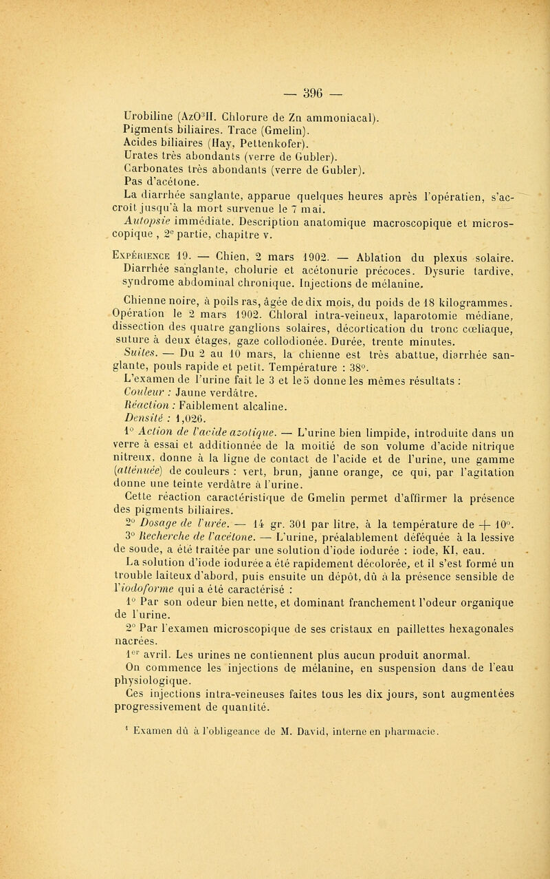 Urobiline (AzO^II. Chlorure de Za ammoniacal). Pigments biliaires. Trace (Gmelin). Acides biliaires (Hay, Pettenkofer). Urates très abondants (verre de Gubler). Carbonates très abondants (verre de Gubler), Pas d'acétone. La diarrhée sanglante, apparue quelques heures après l'opératien, s'ac- croit jusqu'à la mort survenue le 7 mai. Autopsie immédiate. Description anatomique macroscopique et micros- copique , 2'= partie, chapitre v. ExpÉaiENCE 19. — Chien, 2 mars 1902. — Ablation du plexus solaire. Diarrhée sanglante, cholurie et acétonurie précoces. Dysurie tardive, syndrome abdominal chronique. Injections de mélanine. Chienne noire, à poils ras, âgée de dix mois, du poids de 18 kilogrammes. Opération le 2 mars 1902. Ghloral intra-veineux, laparotomie médiane, dissection des quatre ganglions solaires, décortication du tronc cœliaque, suture à deux étages, gaze coUodionée. Durée, trente minutes. Suites. — Du 2 au 10 mars, la chienne est très abattue, diarrhée san- glante, pouls rapide et petit. Température : 38°. L'examen de l'urine fait le 3 et le 5 donne les mêmes résultats : Couleur : Jaune verdâtre. Réaction : Faiblement alcaline. Densité : 1,026. 1° Action de Vacide azotique. — L'urine bien limpide, introduite dans un verre à essai et additionnée de la moitié de son volume d'acide nitrique nitreux, donne à la ligne de contact de l'acide et de l'urine, une gamme {atténuée) de couleurs : \ert, brun, janne orange, ce qui, par l'agitation donne une teinte verdâtre à l'urine. Cette réaction caractéristique de Gmelin permet d'affirmer la présence des pigments biliaires. 2° Dosage de Vurée. — 14 gr. 301 par litre, à la température de + 10°. 3° Recherche de Vacétone. — L'urine, préalablement déféquée à la lessive de soude, a été traitée par une solution d'iode iodurée : iode. Kl, eau. La solution d'iode iodurée a été rapidement décolorée^ et il s'est formé un trouble laiteux d'abord, puis ensuite un dépôt, dii à la présence sensible de Viodoforme qui a été caractérisé : 1° Par son odeur bien nette, et dominant franchement l'odeur organique de l'urine. 2° Par l'examen microscopique de ses cristaux en paillettes hexagonales nacrées. 1'^'' avril. Les urines ne contiennent plus aucun produit anormal. On commence les injections de mélanine, en suspension dans de l'eau physiologique. Ces injections intra-veineuses faites tous les dix jours, sont augmentées progressivement de quantité.