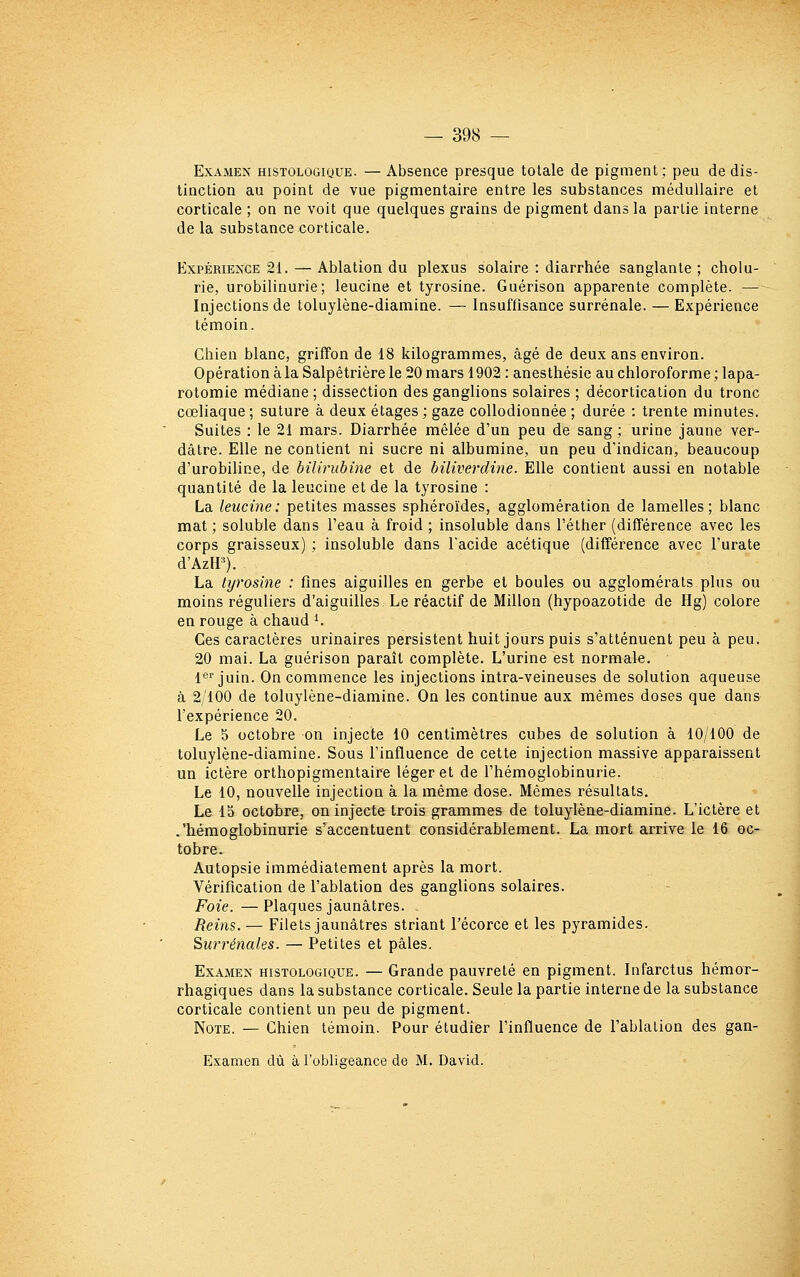 Examen histologique. —Absence presque totale de pigment; peu de dis- tinction au point de vue pigmentaire entre les substances médullaire et corticale ; on ne voit que quelques grains de pigment dans la partie interne de la substance corticale. Expérience 21. — Ablation du plexus solaire : diarrhée sanglante ; cholu- rie, urobilinurie; leucine et tyrosine. Guérison apparente complète. — Injections de toluylène-diamine. — Insuffisance surrénale. — Expéi-ience témoin. Chien blanc, griffon de 18 kilogrammes, âgé de deux ans environ. Opération à la Salpêtrière le 20 mars 1902 : anesthésie au chloroforme ; lapa- rotomie médiane ; dissection des ganglions solaires ; décortication du tronc cœliaque ; suture à deux étages ; gaze collodionnée ; durée : trente minutes. Suites : le 21 mars. Diarrhée mêlée d'un peu de sang; urine jaune ver- dâtre. Elle ne contient ni sucre ni albumine, un peu d'indican, beaucoup d'urobiline, de bilirubine et de biliverdine. Elle contient aussi en notable quantité de la leucine et de la tyrosine : La leucine: petites masses sphéroïdes, agglomération de lamelles; blanc mat; soluble dans l'eau à froid ; insoluble dans l'éther (différence avec les corps graisseux) ; insoluble dans l'acide acétique (différence avec l'urate d'Azir). La lyrosine : fines aiguilles en gerbe et boules ou agglomérats plus ou moins réguliers d'aiguilles Le réactif de Millon (hypoazotide de Hg) colore en rouge à chaud ^ Ces caractères urinaires persistent huit jours puis s'atténuent peu à peu. 20 mai. La guérison paraît complète. L'urine est normale. l''juin. On commence les injections intra-veineuses de solution aqueuse à 2/100 de toluylène-diamine. On les continue aux mêmes doses que dans l'expérience 20. Le 5 octobre on injecte 10 centimètres cubes de solution à 10/100 de toluylène-diamine. Sous l'influence de cette injection massive apparaissent un ictère orthopigmentaire léger et de l'hémoglobinurie. Le 10, nouvelle injection à la même dose. Mêmes résultats. Le 15 octobre, on injecte trois grammes de toluylène-diamine. L'ictère et .'hémoglobinurie s^accentuent considérablement. La mort arrive le 16 oc- tobre. Autopsie immédiatement après la mort. Vérification de l'ablation des ganglions solaires. Foie. — Plaques jaunâtres. Reins.— Filets jaunâtres striant l'écorce et les pyramides. Surrénales. — Petites et pâles. Examen histologique. — Grande pauvreté en pigment. Infarctus hémor- rhagiques dans la substance corticale. Seule la partie interne de la substance corticale contient un peu de pigment. Note. — Chien témoin. Pour étudier l'influence de l'ablation des gan- Examen dû à l'obligeance de M. David.