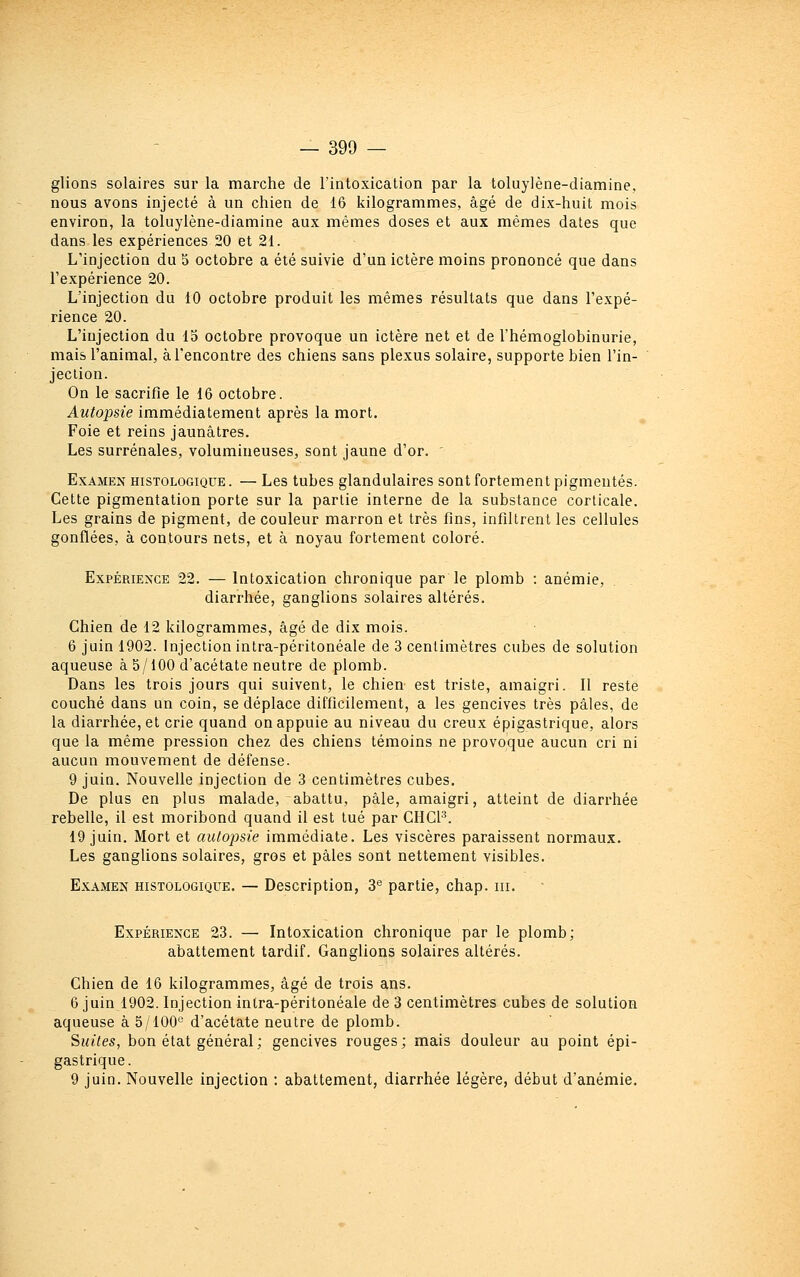 glions solaires sur la marche de l'intoxication par la toluylène-diamine, nous avons injecté à un chien de 16 kilogrammes, âgé de dix-huit mois environ, la toluylène-diamine aux mêmes doses et aux mêmes dates que dans les expériences 20 et 21. L'injection du 5 octobre a été suivie d'un ictère moins prononcé que dans l'expérience 20. L'injection du 10 octobre produit les mêmes résultats que dans l'expé- rience 20. L'injection du 15 octobre provoque un ictère net et de Ihémoglobinurie, mais l'animal, à rencontre des chiens sans plexus solaire, supporte bien l'in- jection. On le sacrifie le 16 octobre. Autopsie immédiatement après la mort. Foie et reins jaunâtres. Les surrénales, volumineuses, sont jaune d'or. ' Examen histologique . — Les tubes glandulaires sont fortement pigmentés. Cette pigmentation porte sur la partie interne de la substance corticale. Les grains de pigment, de couleur marron et très fins, infiltrent les cellules gonflées, à contours nets, et à noyau fortement coloré. ExpÉRiEXCE 22. — Intoxication chronique par le plomb : anémie, diarrhée, ganglions solaires altérés. Chien de 12 kilogrammes, âgé de dix mois. 6 juin 1902. Injection intra-péritonéale de 3 centimètres cubes de solution aqueuse à 5/100 d'acétate neutre de plomb. Dans les trois jours qui suivent, le chien est triste, amaigri. 11 reste couché dans un coin, se déplace difficilement, a les gencives très pâles, de la diarrhée, et crie quand on appuie au niveau du creux épigastrique, alors que la même pression chez des chiens témoins ne provoque aucun cri ni aucun mouvement de défense. 9 juin. Nouvelle injection de 3 centimètres cubes. De plus en plus malade, abattu, pâle, amaigri, atteint de diarrhée rebelle, il est moribond quand il est tué par CHCF. 19 juin. Mort et autopsie immédiate. Les viscères paraissent normaux. Les ganglions solaires, gros et pâles sont nettement visibles. Examen histologique. — Description, 3<^ partie, chap. m. Expérience 23. — Intoxication chronique par le plomb; abattement tardif. Ganglions solaires altérés. Chien de 16 kilogrammes, âgé de trois ans. 6 juin 1902. Injection intra-péritonéale de 3 centimètres cubes de solution aqueuse à 5/100'^ d'acétate neutre de plomb. Suites, bon état général; gencives rouges; mais douleur au point épi- gastrique. 9 juin. Nouvelle injection ; abattement, diarrhée légère, début d'anémie.