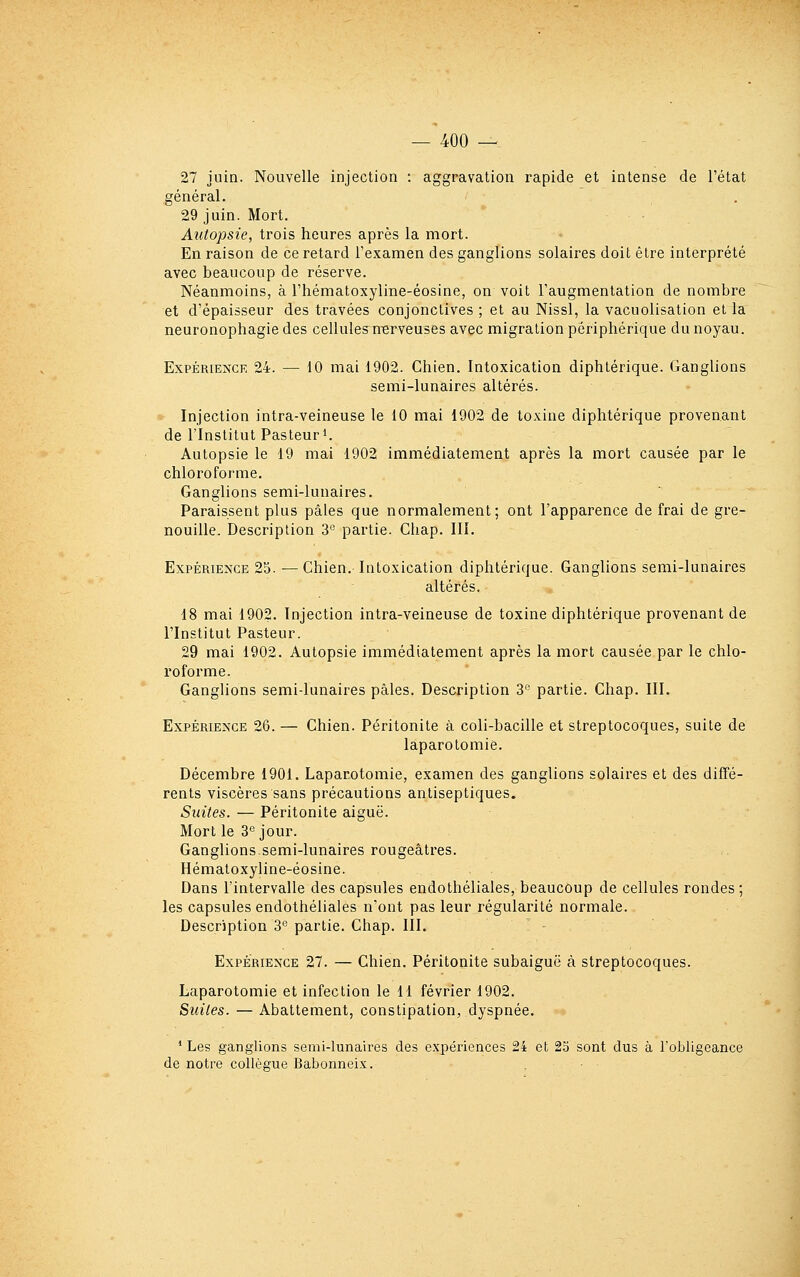 27 juin. Nouvelle injection : aggravation rapide et intense de l'état général. 29 juin. Mort. Autopsie, trois heures après la mort. En raison de ce retard l'examen des ganglions solaires doit être interprété avec beaucoup de réserve. Néanmoins, à l'hématoxyline-éosine, on voit l'augmentation de nombre et d'épaisseur des travées conjonctives ; et au Nissl, la vacuolisation et la neuronophagie des cellules nerveuses avec migration périphérique du noyau. Expérience 24. — 10 mai 1902. Chien. Intoxication diphtérique. Ganglions semi-lunaires altérés. Injection intra-veineuse le 10 mai 1902 de toxine diphtérique provenant de l'Institut Pasteur i. Autopsie le 19 mai 1902 immédiatement après la mort causée par le chloroforme. Ganglions semi-lunaires. Paraissent plus pâles que normalement; ont l'apparence de frai de gre- nouille. Description S'^ partie. Chap. III. Expérience 25. — Chien. Intoxication diphtérique. Ganglions semi-lunaires altérés. 18 mai 1902. Injection intra-veineuse de toxine diphtérique provenant de l'Institut Pasteur. 29 mai 1902. Autopsie immédiatement après la mort causée par le chlo- roforme. Ganglions semi-lunaires pâles. Description 3'' partie. Chap. III. Expérience 26. — Chien. Péritonite à coli-bacille et streptocoques, suite de laparotomie. Décembre 1901. Laparotomie, examen des ganglions solaires et des diffé- rents viscères sans précautions antiseptiques. Suites. — Péritonite aiguë. Mort le 3° jour. Ganglions semi-lunaires rougeâtres. Hématoxyline-éosine. Dans l'intervalle des capsules endothéliales, beaucoup de cellules rondes; les capsules endothéliales n'ont pas leur régularité normale. Description 3'^ partie. Chap. III. Expérience 27. — Chien. Péritonite subaiguë à streptocoques. Laparotomie et infection le 11 février 1902. Sîdles. — Abattement, constipation, dyspnée. * Les ganglions semi-lunaires des expériences 24 et 23 sont dus à robligeance de notre collègue Babonneix.