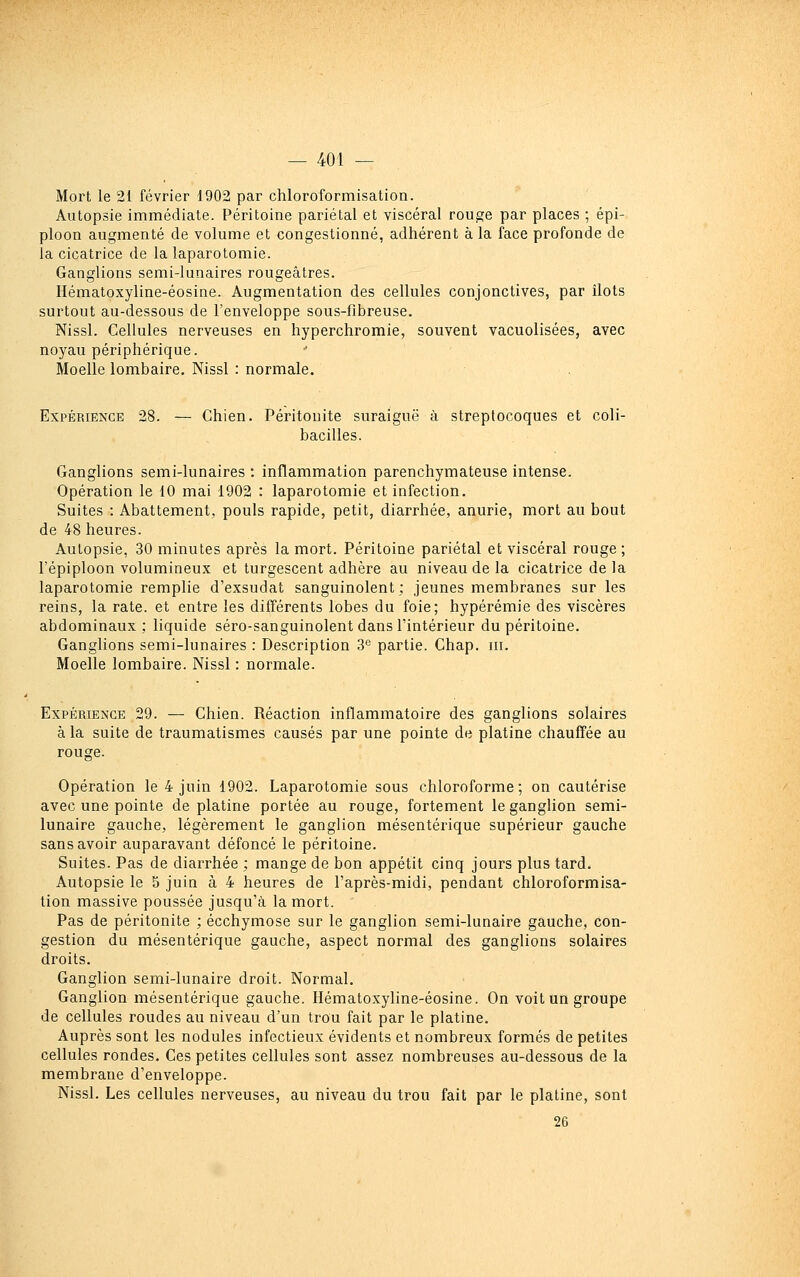 Mort le 21 février 1902 par chloroformisation. Autopsie immédiate. Péritoine pariétal et viscéral rouge par places ; épi- ploon augmenté de volume et congestionné, adhérent à la face profonde de la cicatrice de la laparotomie. Ganglions semi-lunaires rougeâtres. Hématoxyline-éosine. Augmentation des cellules conjonctives, par îlots surtout au-dessous de l'enveloppe sous-fibreuse. Nissl. Cellules nerveuses en hyperchromie, souvent vacuolisées, avec noyau périphérique. Moelle lombaire. Nissl : normale. Expérience 28. — Chien. Péritonite suraiguë à streptocoques et coli- bacilles. Ganglions semi-lunaires : inflammation parenchymateuse intense. Opération le 10 mai 1902 : laparotomie et infection. Suites : Abattement, pouls rapide, petit, diarrhée, anurie, mort au bout de 48 heures. Autopsie, 30 minutes après la mort. Péritoine pariétal et viscéral rouge; l'épiploon volumineux et turgescent adhère au niveau de la cicatrice de la laparotomie remplie d'exsudat sanguinolent; jeunes membranes sur les reins, la rate, et entre les différents lobes du foie; hypérémie des viscères abdominaux; liquide séro-sanguinolent dans l'intérieur du péritoine. Ganglions semi-lunaires : Description 3 partie. Chap. m. Moelle lombaire. Nissl : normale. Expérience 29. — Chien. Réaction inflammatoire des ganglions solaires à la suite de traumatismes causés par une pointe de platine chauffée au rouge. Opération le 4 juin 1902. Laparotomie sous chloroforme; on cautérise avec une pointe de platine portée au rouge, fortement le ganglion semi- lunaire gauche, légèrement le ganglion mésentérique supérieur gauche sans avoir auparavant défoncé le péritoine. Suites. Pas de diarrhée ; mange de bon appétit cinq jours plus tard. Autopsie le 5 juin à 4 heures de l'après-midi, pendant chloroformisa- tion massive poussée jusqu'à la mort. Pas de péritonite ; ecchymose sur le ganglion semi-lunaire gauche, con- gestion du mésentérique gauche, aspect normal des ganglions solaires droits. Ganglion semi-lunaire droit. Normal. Ganglion mésentérique gauche. Hématoxyline-éosine. On voit un groupe de cellules rondes au niveau d'un trou fait par le platine. Auprès sont les nodules infectieux évidents et nombreux formés de petites cellules rondes. Ces petites cellules sont assez nombreuses au-dessous de la membrane d'enveloppe. Nissl. Les cellules nerveuses, au niveau du trou fait par le platine, sont 26