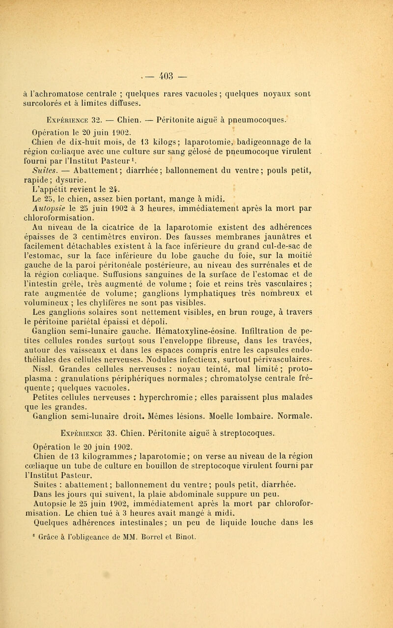 à l'achromatose centrale ; quelques rares vacuoles ; quelques noyaux sont surcolorés et à limites diffuses. Expérience 32. — Chien. — Péritonite aiguë à pneumocoques. Opération le 20 juin 1902. Chien de dix-huit mois, de 13 kilogs; laparotomie, badigeonnage de la région cœliaque avec une culture sur sang gélose de pneumocoque virulent fourni par l'Institut Pasteur ^ Suites. — Abattement; diarrhée; ballonnement du ventre; pouls petit, rapide ; dysurie. L'appétit revient le 24. Le 25, le chien, assez bien portant, mange à midi. Autopsie le 25 juin 1902 à 3 heures, immédiatement après la mort par chloroformisation. Au niveau de la cicatrice de la laparotomie existent des adhérences épaisses de 3 centimètres environ. Des fausses membranes jaunâtres et facilement détachables existent à la face inférieure du grand cul-de-sac de l'estomac, sur la face inférieure du lobe gauche du foie, sur la moitié gauche de la paroi péritonéale postérieure, au niveau des surrénales et de la région cœliaque. Suffusions sanguines de la surface de l'estomac et de l'intestin grêle, très augmenté de volume ; foie et reins très vasculaires ; rate augmentée de volume; ganglions lymphatiques très nombreux et volumineux ; les chylifères ne sont pas visibles. Les ganglions solaires sont nettement visibles, en brun rouge, à travers le péritoine pariétal épaissi et dépoli. Ganglion semi-lunaire gauche. Hématoxyline-éosine. Infiltration de pe- tites cellules rondes surtout sous l'enveloppe fibreuse, dans les travées, autour des vaisseaux et dans les espaces compris entre les capsules endo- théliales des cellules nerveuses. Nodules infectieux, surtout périvasculaires. Nissl. Grandes cellules nerveuses ; noyau teinté, mal limité ; proto- plasma : granulations périphériques normales; chromatolyse centrale fré- quente; quelques vacuoles. Petites cellules nerveuses : hyperchromie ; elles paraissent plus malades que les grandes. Ganglion semi-lunaire droit. Mêmes lésions. Moelle lombaire. Normale. Expérience 33. Chien. Péritonite aiguë à streptocoques., Opération le 20 juin 1902. Chien de 13 kilogrammes; laparotomie ; on verse au niveau de la région cœliaque un tube de culture en bouillon de streptocoque virulent fourni par l'Institut Pasteur. Suites : abattement; ballonnement du ventre; pouls petit, diarrhée. Dans les jours qui suivent, la plaie abdominale suppure un peu. Autopsie le 25 juin 1902, immédiatement après la mort par chlorofor- misation. Le chien tué à 3 heures avait mangé à midi. Quelques adhérences intestinales; un peu de liquide louche dans les * Grâce à l'obligeance de MM. Borrel et Binot.