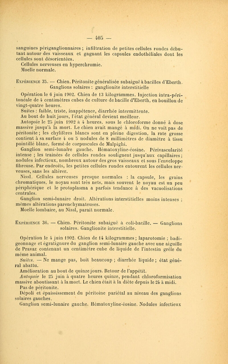 sanguines périganglionnaires ; infiltration de petites cellules rondes débu- tant autour des vaisseaux et gagnant les capsules endothéliales dont les cellules sont désorientées. Cellules nerveuses en hypercliromie. Moelle normale. Expérience 35. — Chien. Péritonite généralisée subaiguë à bacilles d'Eberth. Ganglions solaires : ganglionite interstitielle Opération le 6 juin 1902. Chien de 13 kilogrammes. Injection intra-péri- tonéale de 4 centimètres cubes de culture de bacille d'Eberth, en bouillon de vingt-quatre heures. Suites : faible, triste, inappétence, diarrhée intermittente. Au bout de huit jours, l'état général devient meilleur. Autopsie le 23 juin 1902 à 4 heures, sous le chloroforme donné à dose massive jusqu'à la mort. Le chien avait mangé à midi. On ne voit pas de péritonite ; les chylifères blancs sont en pleine digestion, la rate grosse contient à sa surface 4 ou 5 nodules de 8 millimètres de diamètre à tissu pointillé blanc, formé de corpuscules de Malpighi. Ganglion semi-lunaire gauche. Hématoxyline-éosine. Périvascularité intense ; les traînées de cellules rondes soulignent jusqu'aux capillaires; nodules infectieux, nombreux autour des gros vaisseaux et sous l'enveloppe fibreuse. Par endroits, les petites cellules rondes entourent les cellules ner- veuses, sans les altérer. Nissl. Cellules nerveuses presque normales : la capsule, les grains chromatiques, le noyau sont très nets, mais souvent le noyau est un peu périphérique et le protoplasma a parfois tendance à des vacuolisations centrales. Ganglion semi-lunaire droit. Altérations interstitielles moins intenses ; mêmes altérations parenchymateuses. Moelle lombaire, au Nissl, parait normale. Expérience 36. — Chien. Péritonite subaiguë à coli-bacille. — Ganglions solaires. Ganglionite interstitielle. Opération le 4 juin 1902. Chien de 14 kilogrammes ; laparotomie ; badi- geonnage et égratignure du ganglion semi-lunaire gauche avec une aiguille de Pravaz contenant un centimètre cube de liquide de l'intestin grêle du même animal. Suites. — Ne mange pas, boit beaucoup ; diarrhée liquide ; état géné- ral abattu. Amélioration au bout de quinze jours. Retour de l'appétit. Autopsie le 23 juin à quatre heures quinze, pendant chloroformisation massive aboutissant à la mort. Le chien était à la diète depuis le 24 à midi. Pas de péritonite. Dépoli et épaississement du péritoine pariétal au niveau des ganglions solaires gauches. Ganglion semi-lunaire gauche. Hématoxyline-éosine. Nodules infectieux