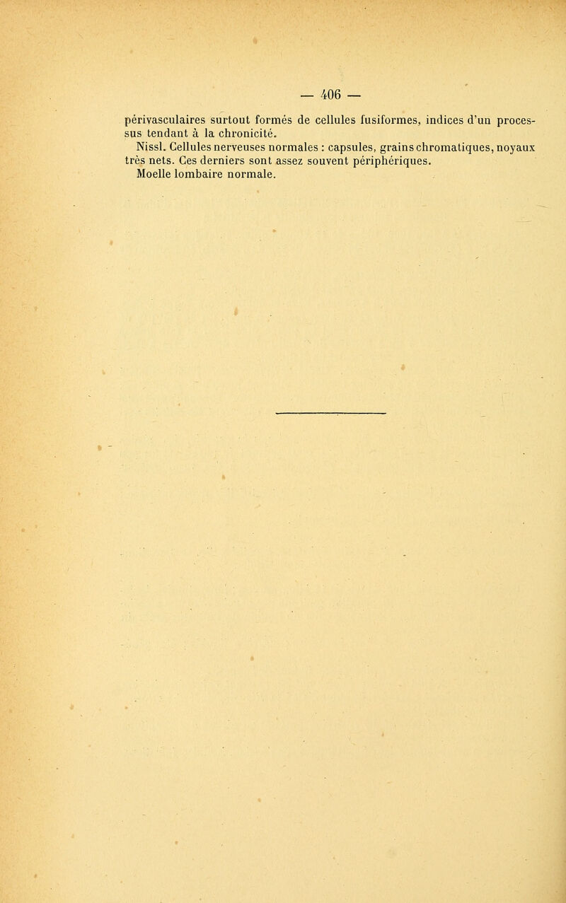 périvasculaires surtout formés de cellules fusiformes, indices d'un proces- sus tendant à la chronicité. Nissl. Cellules nerveuses normales : capsules, grains chromatiques, noyaux très nets. Ces derniers sont assez souvent périphériques. Moelle lombaire normale.