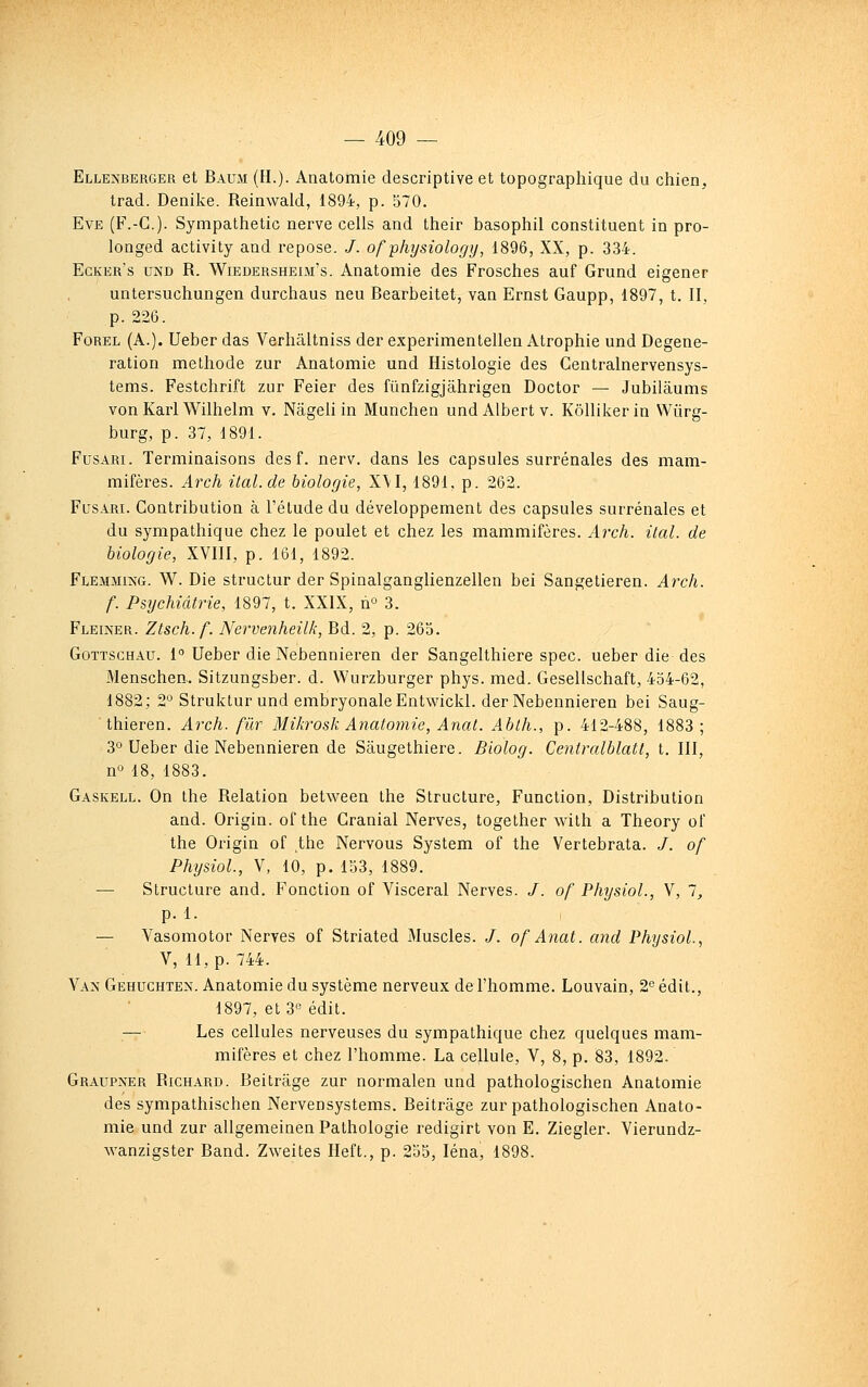 Ellenberger et Baum (H.)- Anatomie descriptive et topographique du chien, trad. Denike. Reinwald, 1894, p. 570. Eve (F.-C). Sympathetic nerve cells and their basophil constituent in pro- longed activity and repose. /. ofphysiology, 1896, XX, p. 334. Egker's UNO R. WiEDERSHEiii's. Anatomic des Frosches auf Grund eigener untersuchungen durchaus neu Bearbeitet, van Ernst Gaupp, 1897, t. II, p. 226. FoREL (A.). Ueber das Verhâltniss der experimentellen Atrophie und Degene- ration méthode zur Anatomie und Histologie des Centralnervensys- tems. Festchrift zur Feier des fûnfzigjâhrigen Doctor — Jubilâums von Kaii Wilhelm v. Nageli in Munchen und Albert v. KôUikerin Wiirg- burg, p. 37, 1891. FusARi. Terminaisons des f. nerv. dans les capsules surrénales des mam- mifères. Arch ital.de biologie, X\I, 1891, p. 262. FusARi. Contribution à l'élude du développement des capsules surrénales et du sympathique chez le poulet et chez les mammifères. Arch. ital. de biologie, XVIII, p. 161, 1892. Flemmixg. W. Die structur der Spinalganglienzellen bei Sangetieren. Arch. f. Psychiatrie, 1897, t. XXIX, n» 3. Fleiner. Ztsch.f. Nervenheilk, Bd. 2, p. 263. GoTTSCHAu. 1 Ueber die Nebennieren der Sangelthiere spec. ueber die des Menschen.. Sitzungsber. d. Wurzburger phys. med. Gesellschaft, 434-62, 1882; 2° Struktur und embryonaleEntwickl. der Nebennieren bei Saug- thieren. Arch. filr Mikrosk Anatomie, Anat. Ablh., p. 412-488, 1883; 3° Ueber die Nebennieren de Sâugethiere. Biolog. Centralblatt, t. III, n^^ 18, 1883. Gaskell. On the Relation between Ihe Structure, Function, Distribution and. Origin. of the Granial Nerves, together with a Theory of the Origin of the Nervous System of the Vertebrata. /. of Physiol, V, 10, p. 153, 1889. — Structure and. Fonction of Viscéral Nerves. /. of Physiol., V, 1, p. 1. — Vasomotor Nerves of Striated Muscles. /. of Anat. and Physiol., V, H, p. 744. Van Gehuchten. Anatomie du système nerveux de l'homme. Louvain, 2 édit., 1897, et 3« édit. — Les cellules nerveuses du sympathique chez quelques mam- mifères et chez l'homme. La cellule, V, 8, p. 83, 1892. Graupxer Richard. Beitrage zur normalen und pathologischen Anatomie des sympathischen Nervensystems. Beitrage zur pathologischen Anato- mie und zur allgemeinen Pathologie redigirt von E. Ziegler. Vierundz- Avanzigster Band. Zweites Ileft., p. 235, léna, 1898.