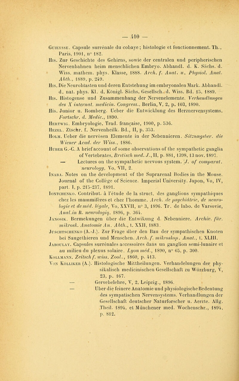 GuiEYSSE. Capsule suiTénale du cobaye ; histologie et fonctionnement. Th., Paris, 1901, no 182. His. Zur Geschichte des Gehirns, sowie der centralen und peripherischen Nervenbahnen heim menschlichen Embryo. Abhandl. d. K. Sachs, d. Wiss. mathem. phys. Klasse, 1888. ArcJi. f. Anal, u, Physiol. Anat. Abth., 1889, p. 249. His. Die Neuroblasten und deren Entstehung im embryonalen Mark. Abhandl. d. nat. phys. Kl. d. Kônigi. Sachs. Gesellsch. d. Wiss. Bd. 15, 1889. His. Histogense und Zusammenhang der Nervenelemente. Verhandlungen des X internat, medicin. Congress., Berlin, V, 2, p. 103, 1890. His. Junior u. Romberg. Ueber die Enlwicklung des Herznervensystems. Fortschr. d. Medic, 1890. Hertwig. Embryologie. Trad. française, 1900, p. 536. Hezel. Ztschr. f. Nervenheilk. Bd., II, p. 353. HoLM. Ueber die nervôsen Elemente in der Nebennieren. Sitziingsber. die Wiener Acad. der Wiss., 1886. HuBER G.-G. A brief account of some observations of the sympathetic ganglia oî Yer[.ehra.ies, Britisch77ied. J.,U, p. 881,1398,13 nov. 1897. — Lectures on the sympathetic nervous system. '/. of comparât, neurology, Vo, VII, 2. Inaba. Notes on the development of the Suprarenal Bodies in the Mouse. Journal of the Collège of Science. Impérial University. Japon, Vo, IV, part. I, p. 215-237, 1891. loNTCHENKO. Coutribut. à rétude de la struct. des ganglions sympathiques chez les mammifères et chez l'homme. Arch..de psychiatrie, de neuro- logie et deméd. légale, Vo, XXVII, n° 3, 1896. Tr. de labo. de Varsovie, Anal.in R. neurologiq, 1896, p. 364. Janosik. Bermekungen iiber die Entwikung d. Nebenniere. Archiv. fur. mikrosk. Anatomie An. Abth., t. XXII, 1883. JuscHTSCHENKO (A.-J.). Zur Frage liber den Bau der sympathischen Knolen bei Saugethieren und Menschen. Arch. f. mikroskop. Anat., t. XLIII. Jaboulay. Capsules surrénales accessoires dans un ganglion semi-lunaire et au milieu du plexus solaire. Lyonméd., 1890, n*^ 65, p. 300. KoLLMAis'N. Zeitsch f. tviss. Zool., 1860, p. 413. Von Kôlliker (A.). Histologische Mittheilungen. Verhandelungen der phy- sikalisch medicinischen Gesellschaft zu WQrzburg, V, - 23, p. 167. — Gervebelehre, V, 2, Leipzig., 1896. — Uber die feinere Anatomie und physiologischeBedentung des sympatischen Nervensystems. Verhandlungen der Gesellschaft deutscher Naturforscher u. Aerzte. Allg. Theil. 1894, et Mûnchener med. Wochenschr., 1894, p. 812.