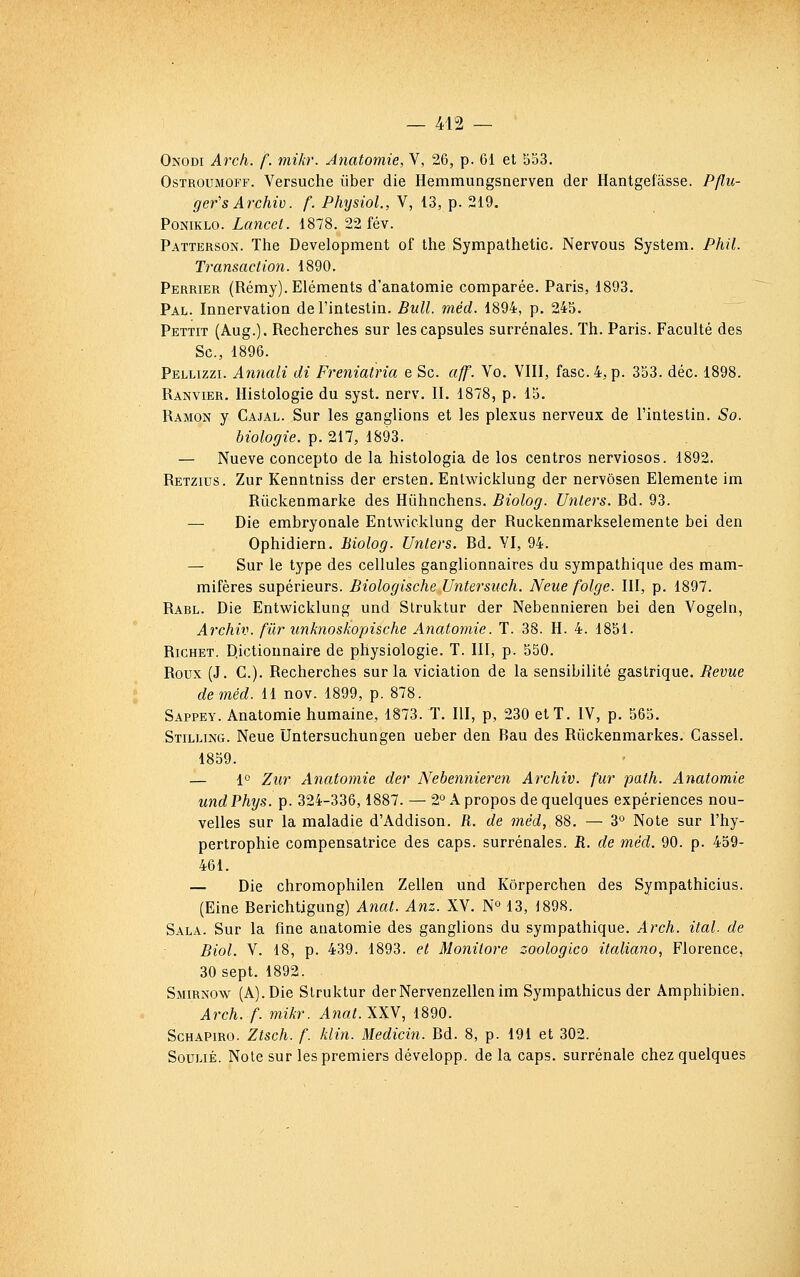 Onodi Arch. f. mikr. Anatomie, V, 26, p. 61 et 553. OsTROUMOFF. Versuche iiber die Hemmungsnerven der Hantgefâsse. Pflu- ger's Archiv. f. Physiol., V, 13, p. 219. PoNiKLO. Lancct. 1878. 22 fév. Patterson. The Development of the Sympathetic. Nervous System. Phil. Transaction. 1890. Perrier (Rémy). Eléments d'anatomie comparée. Paris, 1893. Pal. Innervation de l'intestin. Bull. méd. 1894, p. 245. Pettit (Aug.). Recherches sur les capsules surrénales. Th. Paris. Faculté des Se, 1896. Pellizzi. Annali di Freniatria e Se. aff. Vo. VIII, fasc. 4, p. 353. déc. 1898. Ranvier. Histologie du syst. nerv. II. 1878, p. 15. Ramon y Cajal. Sur les ganglions et les plexus nerveux de l'intestin. So. biologie, p. 217, 1893. — Nueve concepto de la histologia de los centros nerviosos. 1892. Retzius. Zur Kenntniss der ersten. Enlwicklung der nervôsen Elemente im Rûckenmarke des Hûhnchens. Biolog. Unlers. Ed. 93. — Die embryonale Entwicklung der Ruckenmarkselemente bei den Ophidiern. Biolog. Unlers. Ed. YI, 94. — Sur le type des cellules ganglionnaires du sympathique des mam- mifères supérieurs. Biologische Untersuch. Neue folge. III, p. 1897. Rabl. Die Entwicklung und Slruktur der Nebennieren bei den Vogeln, Archiv. fiir unknoskopische Anatomie. T. 38. H. 4. 1851. Richet. Dictionnaire de physiologie. T. III, p. 550. Roux (J. C). Recherches sur la viciation de la sensibilité gastrique. Revue de méd. H nov. 1899, p. 878. Sappey. Anatomie humaine, 1873. T. III, p, 230 et T. IV, p. 565. Stilling. Neue Untersuchungen ueber den Eau des Rûckenmarkes. Cassel. 1859. — 1° Zur Anatomie der Nebennieren Archiv. fur path. Anatomie undPhys. p. 324-336,1887. —• 2° A propos de quelques expériences nou- velles sur la maladie d'Addison. R. de méd, 88. — 3° Note sur l'hy- pertrophie compensatrice des caps, surrénales. E. de méd. 90. p. 459- 461. — Die chromophilen Zellen und Kôrperchen des Sympathicius. (Eine Berichtigung) Anal. Anz. XV. N» 13, 1898. Sala. Sur la fine anatomie des ganglions du sympathique. Arch. ital. de Biol. V. 18, p. 439. 1893. et Monilore zoologico italiano, Florence, 30 sept. 1892. Smirnow (A). Die Slruktur derNervenzellenim Sympathicus der Amphibien. Arch. f. mikr. Anat.XXY, 1890. ScHAPiRO. Ztsch. f. klin. Medicin. Ed. 8, p. 191 et 302. SouLiÉ. Note sur les premiers développ. de la caps, surrénale chez quelques