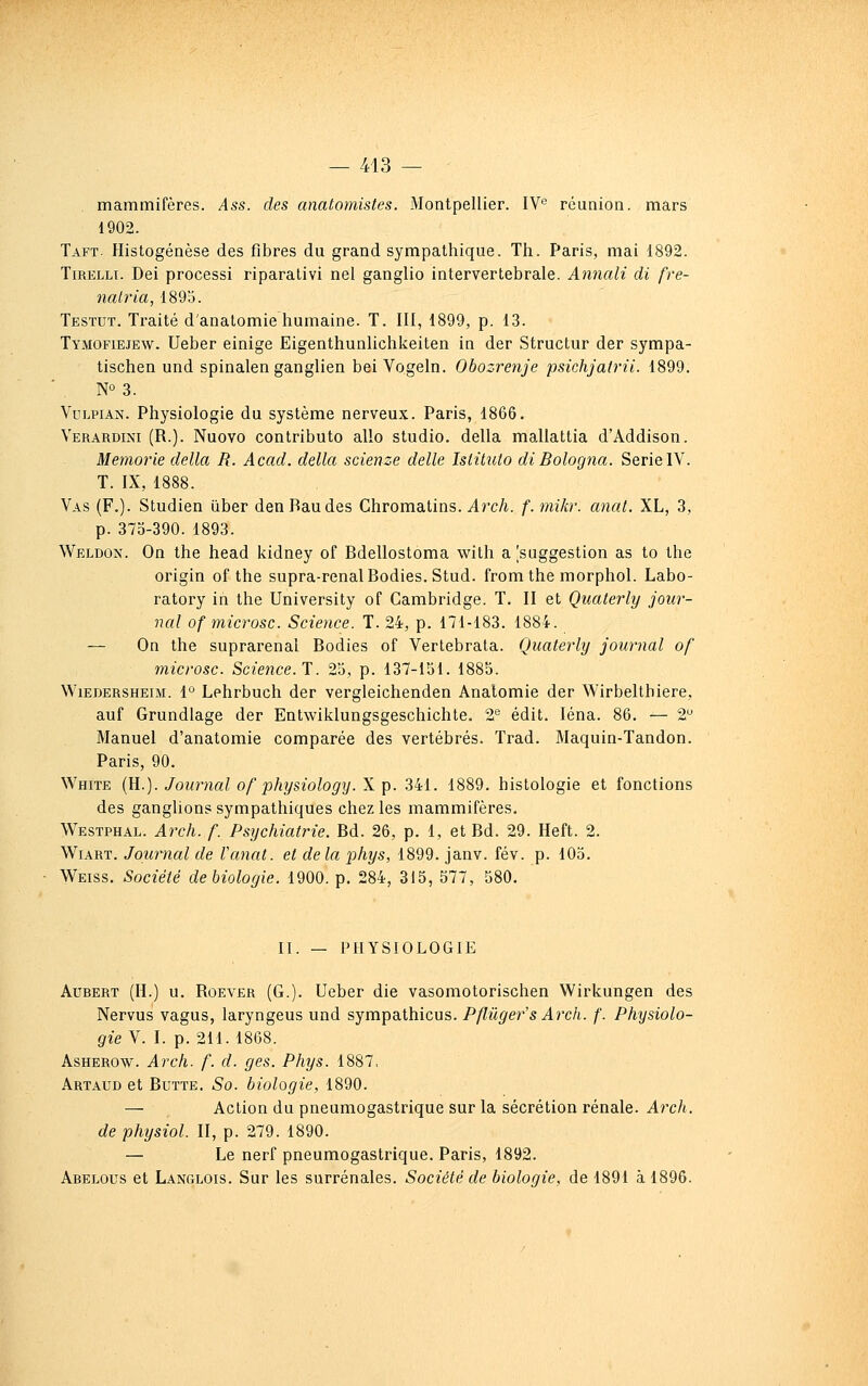 mammifères. Ass. des anatomistes. Montpellier. IV réunion, mars 1902. Taft. Histogenèse des fibres du grand sympathique. Th. Paris, mai 1892. TiRELLi. Dei processi riparativi nel ganglio intervertébrale. Annali di fre- natria, 1895. Testut. Traité d'anatomie humaine. T. III, 1899, p. 13. Tymofiejew. Ueber einige Eigenthunlichkeiten in der Structur der sympa- tischen und spinalen ganglien bei Vogeln. Obozrenje psichjatrii. 1899. NO 3. VuLPiÀN. Physiologie du système nerveux. Paris, 1866. Verardini (R.). Nuovo contributo allo studio, délia mallattia d'Addison. Memorie délia R. Acad. délia scienze délie Islilulo di Bologna. SérieIV. T. IX, 1888. Vas (F.). Studien iiber den Bandes Chromatins. ylrc/i. f. mikr. anat. XL, 3, p. 373-390. 1893. Weldon. On the head kidney of Bdellostoma with a ^suggestion as to Ihe origin of the supra-renalBodies. Stud. from the morphol. Labo- ratory in the University of Cambridge. T. II et Quaterly jour- nal of microsc. Science. T. 24, p. 171-183. 1884. — On the suprarenal Bodies of Vertebrata. Quaterly journal of microsc. Science.!. 23, p. 137-151. 1883. WiEDERSHEiM. 1° Lphrbuch der vergleichenden Anatomie der Wirbelthiere, auf Grundiage der Entwiklungsgeschichte. 2*^ édit. léna. 86. — 2 Manuel d'anatomie comparée des vertébrés. Trad. Maquin-Tandon. Paris, 90. White {R.). Journal of physiology. X. p. 341. 1889. histologie et fonctions des ganglions sympathiques chez les mammifères. Westphal. Arch. f. Psychiatrie. Ed. 26, p. 1, et Bd. 29. Heft. 2. WiART. Journal de Vanat. et delà phys, 1899. janv. fév. p. lOo. Weiss. Société de biologie. 1900. p. 284, 315, 577, 580. II. — PHYSIOLOGIE AuBERT (H.) u. RoEVER (G.). Ueber die vasomotorischen Wirkungen des Nervus vagus, laryngeus und sympathicus. Pflûger's Arch. f. Physiolo- gie V. I. p. 211.1868. AsHEROw. Arch. f. d. ges. Phys. 1887, Artaud et Butte. So. biologie, 1890. — Action du pneumogastrique sur la sécrétion rénale. Arch. de physiol. II, p. 279. 1890. — Le nerf pneumogastrique. Paris, 1892. Abelous et Langlois. Sur les surrénales. Société de biologie, de 1891 à 1896.