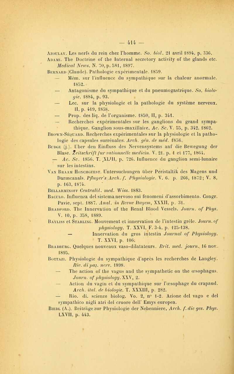 AzouLAY. Les nerfs du rein chez l'homme. So. biol. 21 avril 1894, p, 336. Adami. The Doctrine of the Internai secretory activity of the glands etc. Médical News. N. 70, p. 581, 1897. Bernard (Claude). Pathologie expérimentale. 1859. — Mém. sur l'inlluence du sympathique sur la chaleur anormale. 1852. — Antagonisme du sympathique et du pneumogastrique. So. biolo- gie, 1884, p. 93. — Lee. sur la physiologie et la pathologie du système nerveux. II, p. 419, 1858. — Prop. des liq. de l'organisme. 1850, II, p. 341. — Recherches expérimentales sur les ganglions du grand sympa- thique. Ganglion sous-maxillaire, Ac. Se. V. 55, p. 342, 1862. Brown-Séquard. Recherches expérimentales sur la physiologie et la patho- logie des capsules surrénales. Arch. gén. de méd. 1836. BuDGE (j.). Uber den Einfluss des Nervensystems anf die Bewegung der Blase. 2eitschrift fur rationnelle medicin. V. 21. p. 1 et 177, 1864. — Ac. Se. 1856. T. ,XLUI, p. 726. Influence du ganglion semi-lunaire sur les intestins. Van Braam Honchgeest. Untersuchungen tiber Peristaltik des Magens und Darmcanals. Pflugefs Arch. f. Physiologie. V. 6. p. 266, 1872; V. 8, p. 163, 1874. Bellarminoff Centralbl. med. Wiss. 1883. Baculo. Influenza del sistemanervoso sui fenomeni d'assorbimento. Congr. Pavie, sept. 1887. Anal, in Revue Hayem, XXXII, p. 31. Bradford. The Innervation of the Rénal Blood Vessels. Journ. of Phys. V. 10, p. 358, 1889. Bayliss et Starling. Mouvement et innervation de l'intestin grêle. Journ. of physiology. T. XXVI, F. 3-4, p. 125-138. —• Innervation du gros intestin Journal of Physiology. T. XXVI, p. 106. Bradhurg. Quelques nouveaux vaso-dilatateurs. Brit. med. journ. 16 nov. 1895. BoTTAzi. Physiologie du sympathique d'après les recherches de Langley. Riv. dipai. nerv. 1898. — The action of the vagus and the sympathetic on the œsophagus. Journ. of physiology. XXV, 2. — Action du vagin et du sympathique sur l'œsophage du crapaud. Arch. ital. de biologie. T. XXXIII, p. 282. — Rio. di. scienze biolog. Vo. 2, n° 1-2. Azione del vago e del sympathico nigli atri del cruore dell' Emys europea. BiEDL (A.). Beitrâgezur Physiologie der Nebenniere, Arch. f.die ges. Phys. LXVII, p. 443.