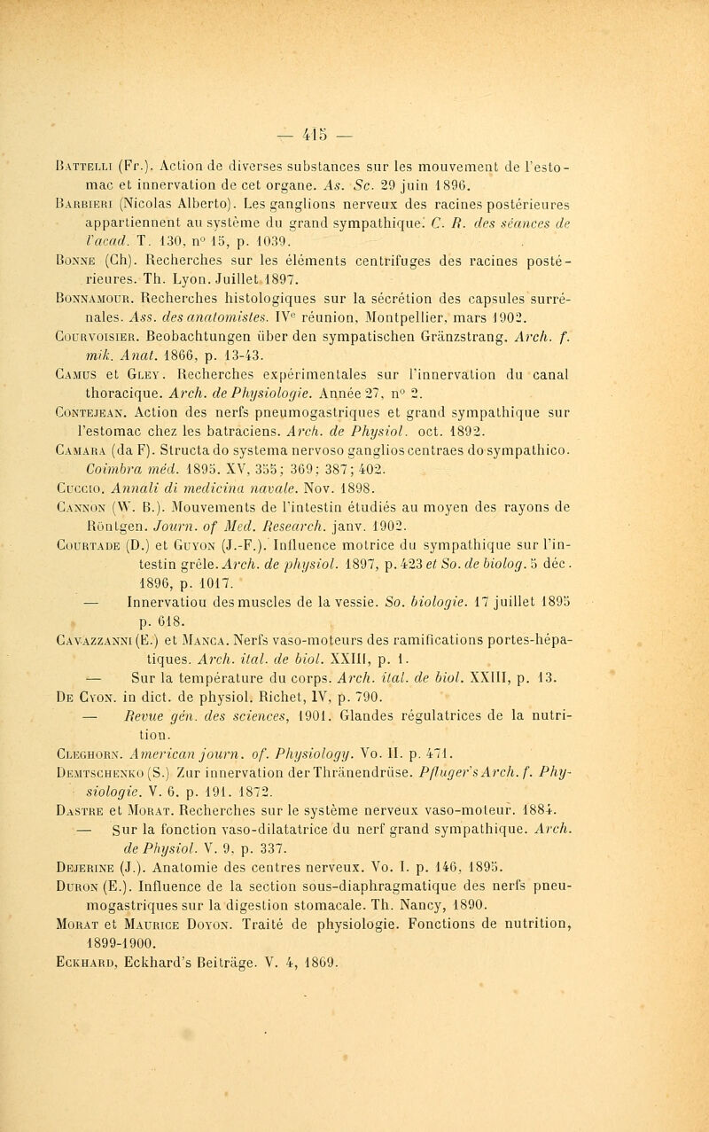 Battelli (Fr.). Action de diverses substances sur les mouvement de l'esto- mac et innervation de cet organe. As. Se 29 juin 1896. Barbieri (Nicolas Alberto). Les ganglions nerveux des racines postérieures appartiennent au système du grand sympathique! C R. des séances de Vacad. T. 130, n° 15, p. 1039. Bonne (Gh). Recherches sur les éléments centrifuges des racines posté- rieures. Th. Lyon. Juillet 1897. BoNNAMOUR. Recherches histologiques sur la sécrétion des capsules surré- nales. Ass. des anatomisles. IV« réunion, Montpellier, mars 1902. GouRVOisiER. Beobachtungen ùber den sympatischen Grânzstrang. Arch. f. mik. Anat. 1866, p. 13-43. Camus et Gley. Recherches expérimentales sur l'innervation du canal thoracique. Arch. de Physiologie. Année 27, n'' 2. GoNTEJEAN. Action des nerfs pneumogastriques et grand sympathique sur l'estomac chez les batraciens. Arch. de Physiol. oct. 1892. Gamara (da F). Structa do systema nervoso ganglios centraes do sympathico. Coimbra méd. 1895. XV, 335; 369: 387; 402. Cuccio. Annali di medicina navale. Nov. 1898. Gannon (W. B.). Mouvements de l'intestin étudiés au moyen des rayons de Rontgen. Journ. of Med. Research, janv. 1902. Gourtade (D.) et Guyon (J.-F.). Influence motrice du sympathique sur l'in- testin gvèl&.Arch. de physiol. 1897, p. 423 et So. de hiolog. 5 déc . 1896, p, 1017. — Innervation des muscles de la vessie. So. biologie. 17 juillet 1895 p. 618. Gavazzanni (E.) et Manca. Nerfs vaso-moteurs des ramifications portes-hépa- tiques. Arch. ital. de biol. XXIII, p. 1. — Sur la température du corps. Arch. ital. de biol. XXIII, p. 13. De Cv'ON. in dict. de physiol. Richet, IV, p. 790. — Revue gén. des sciences, 1901. Glandes régulatrices de la nutri- tion. Cleghorn. American journ. of. Physiology. Vo. II. p. 471. Dejitschknko (S.) Zur innervation derThranendrùse. PflugefsArch. f. Phy- siologie. V. 6. p. 191. 1872. Dastre et Morat. Recherches sur le système nerveux vaso-moteur. 1884. — Sur la fonction vaso-dilatatrice du nerf grand sympathique. Arch. de Physiol. V. 9, p. 337. Dejerine (J.). Anatomie des centres nerveux. Vo. I. p. 146, 1895. Duron (E.). Influence de la section sous-diaphragmatique des nerfs pneu- mogastriques sur la digestion stomacale. Th. Nancy, 1890. Morat et Maurice Doyon. Traité de physiologie. Fonctions de nutrition, 1899-1900. EcKHARD, Eckhard's Beitrâge. V. 4, 1869.