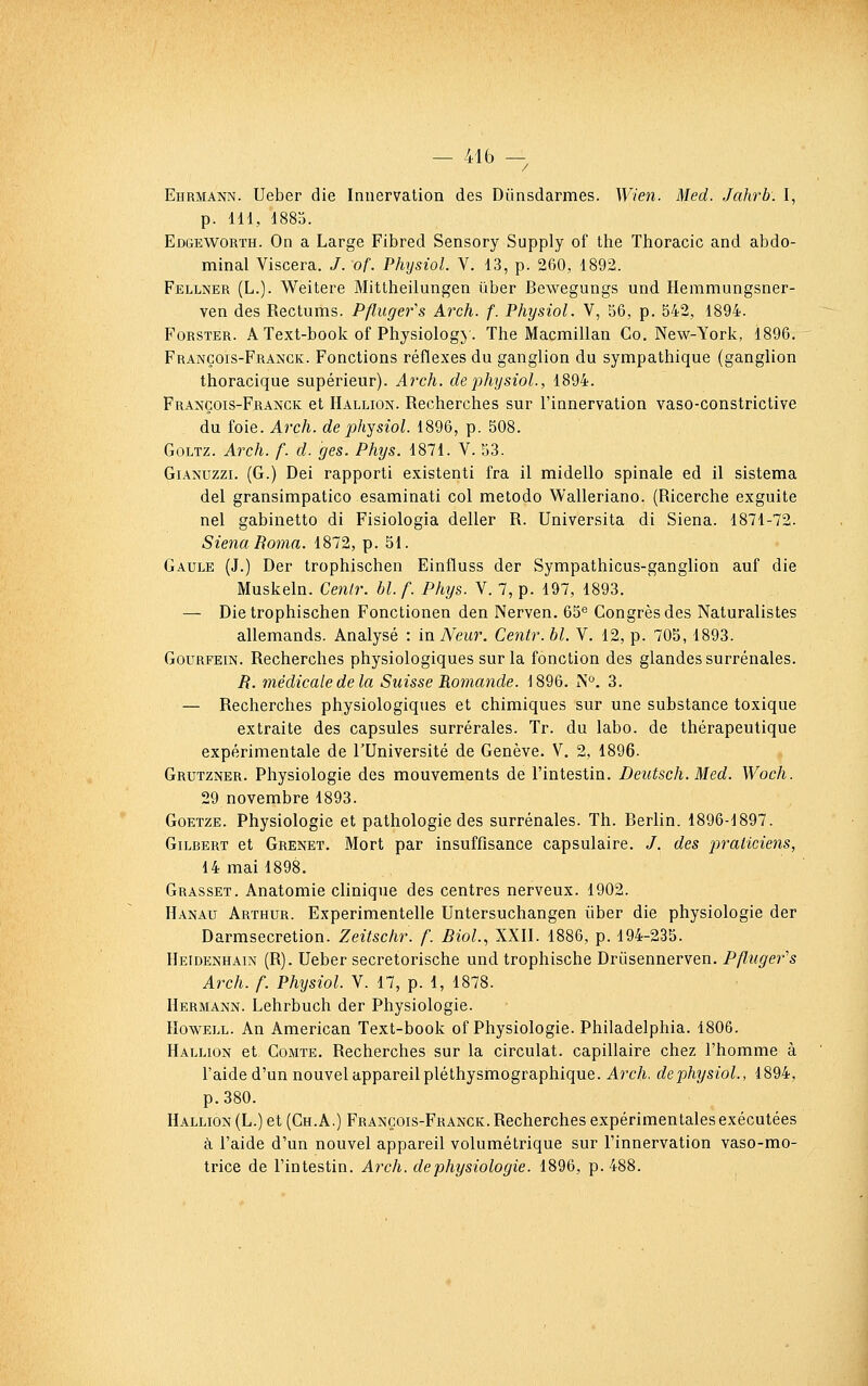 Ehrmann. Ueber die Innervation des Dûnsdarmes. Wien. Med. Jahrb. I, p. IH, 1885. Edgeworth. On a Large Fibred Sensory Supply of the Thoracic and abdo- minal Viscera. /. of. Physiol. V. 13, p. 260, 1892. Fellner (L.). Weitere Mittheilungen ûber Bewegungs und Hemmungsner- ven des Rectums. Pfluger''s Arch. f. Physiol. V, 56, p. 542, 1894. FoKSTER. A Text-book of Physiology. The Macmillan Co. New-York, 1896. François-Franck. Fonctions réflexes du ganglion du sympathique (ganglion thoracique supérieur). Arch. de physiol., 1894. François-Franck et Hallion. Recherches sur l'innervation vaso-constrictive du foie. Arch. de physiol. 1896, p. 508. GoLTz. Arch. f. d. ges. Phys. 1871. V. 53. GiANUzzi. (G.) Dei rapporti existent! fra il midello spinale ed il sistema del gransimpatico esaminati col metodo Walleriano. (Ricerche exguite nel gabinetto di Fisiologia délier R. Universita di Siena. 1871-72. Siena Borna. 1872, p. 51. Gaule (J.) Der trophischen Einfluss der Sympathicus-ganglion auf die Muskeln. Cenlr. hl.f. Phxjs. Y. 7, p. 197, 1893. — Die trophischen Fonctionen den Nerven. 65'^ Congrès des Naturalistes allemands. Analysé : in Neur. Centr. bl. Y. 12, p. 705,1893. GouRFEiN. Recherches physiologiques sur la fonction des glandes surrénales. /?. médicale de la Suisse Eomande. 1896. iN°. 3. — Recherches physiologiques et chimiques sur une substance toxique extraite des capsules surrérales. Tr. du labo. de thérapeutique expérimentale de l'Université de Genève. V. 2, 1896. Grutzner. Physiologie des mouvements de l'intestin. Deutsch. Med. Woch. 29 novembre 1893. Goetze. Physiologie et pathologie des surrénales. Th. Berlin. 1896-1897. Gilbert et Grenet. Mort par insuffisance capsulaire. /, des p'raliciens, 14 mai 1898. Grasset. Anatomie clinique des centres nerveux. 1902. Hanau Arthur. Experimentelle Untersuchangen liber die physiologie der Darmsecretion. Zeitschr. f. Biol., XXII. 1886, p. 194-235. IIeidenhain (R). Ueber secretorische und trophische Drûsennerven. PAugefs Arch. f. Physiol. Y. 17, p. 1, 1878. Hermann. Lehrbuch der Physiologie. IIowELL. An American Text-book of Physiologie. Philadelphia. 1806. Hallion et Comte. Recherches sur la circulât, capillaire chez l'homme à l'aide d'un nouvel appareil pléthysmographique. Arch. dephysiol., 1894, p.380. Hallion (L.) et (Ch. A.) François-Franck. Recherches expérimentales exécutées à. l'aide d'un nouvel appareil volumétrique sur l'innervation vaso-mo- trice de l'intestin. Arch. de physiologie. 1896, p. 488.